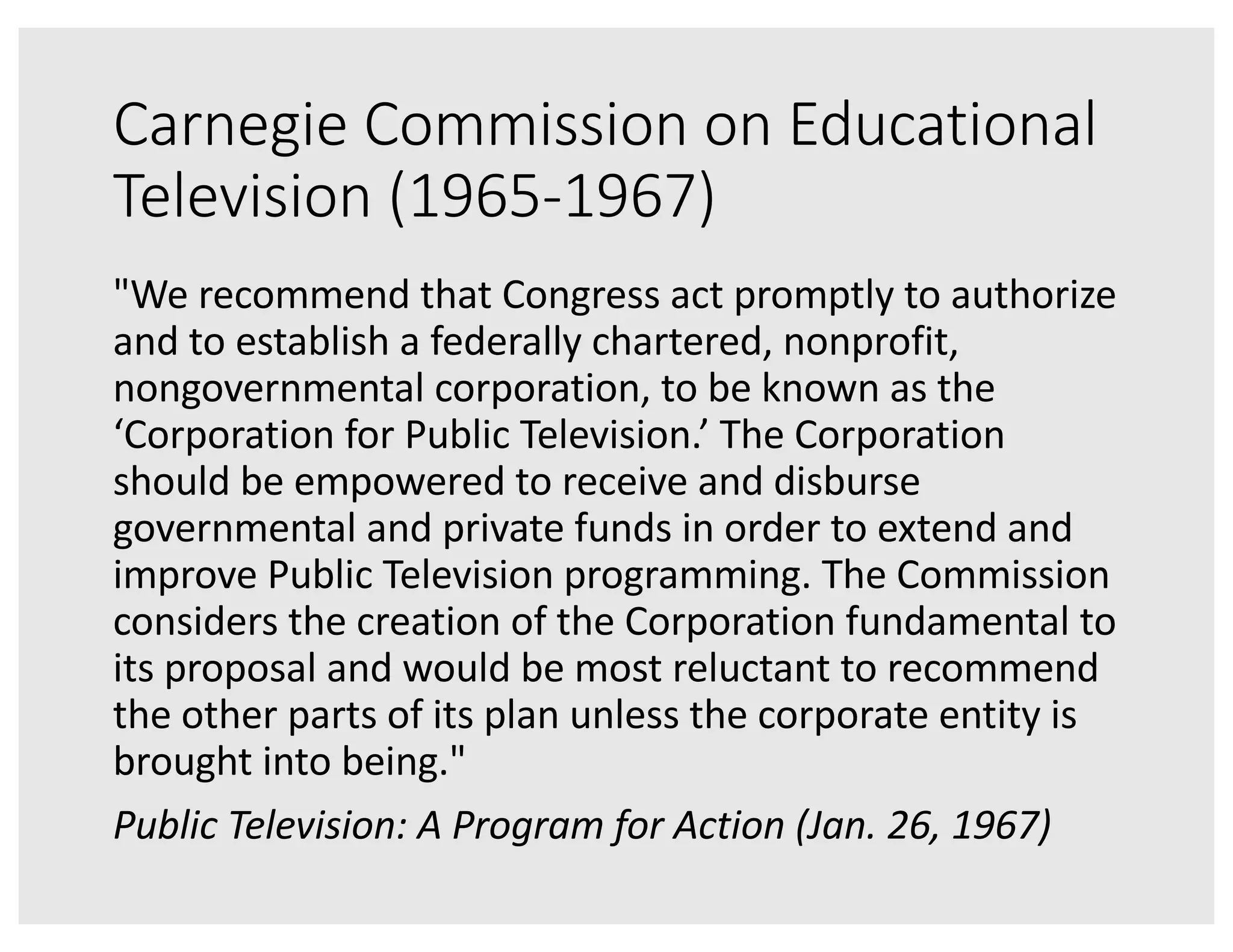 Carnegie Commission on Educational
Television (1965-1967)
"We recommend that Congress act promptly to authorize
and to establish a federally chartered, nonprofit,
nongovernmental corporation, to be known as the
‘Corporation for Public Television.’ The Corporation
should be empowered to receive and disburse
governmental and private funds in order to extend and
improve Public Television programming. The Commission
considers the creation of the Corporation fundamental to
its proposal and would be most reluctant to recommend
the other parts of its plan unless the corporate entity is
brought into being."
Public Television: A Program for Action (Jan. 26, 1967)
 