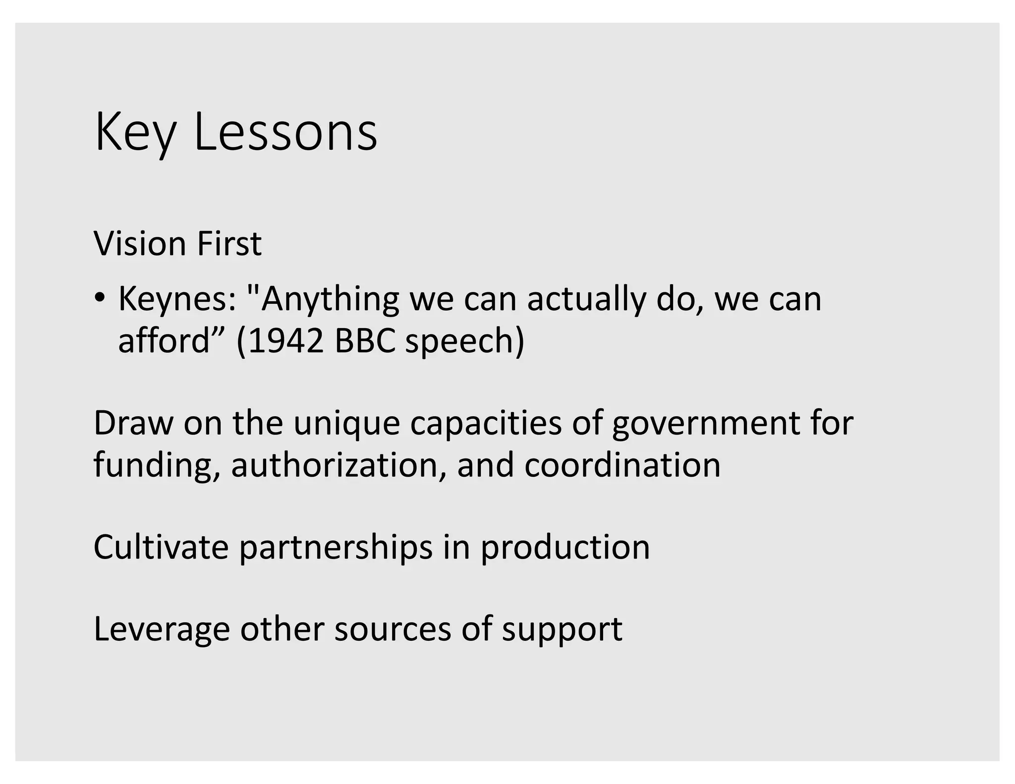 Key Lessons
Vision First
• Keynes: "Anything we can actually do, we can
afford” (1942 BBC speech)
Draw on the unique capacities of government for
funding, authorization, and coordination
Cultivate partnerships in production
Leverage other sources of support
 