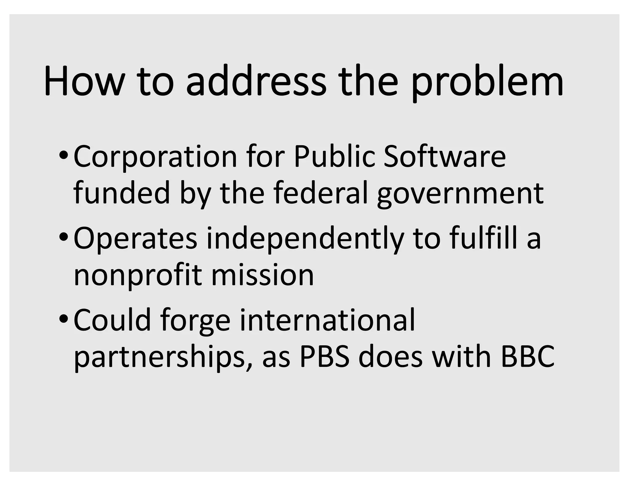 How to address the problem
•Corporation for Public Software
funded by the federal government
•Operates independently to fulfill a
nonprofit mission
•Could forge international
partnerships, as PBS does with BBC
 