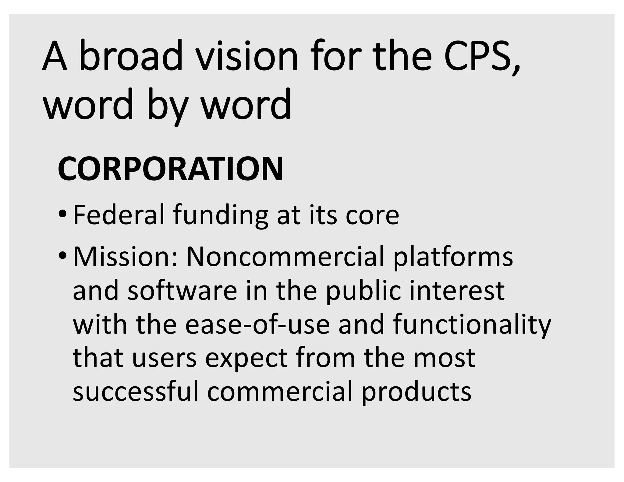 A broad vision for the CPS,
word by word
CORPORATION
•Federal funding at its core
•Mission: Noncommercial platforms
and software in the public interest
with the ease-of-use and functionality
that users expect from the most
successful commercial products
 