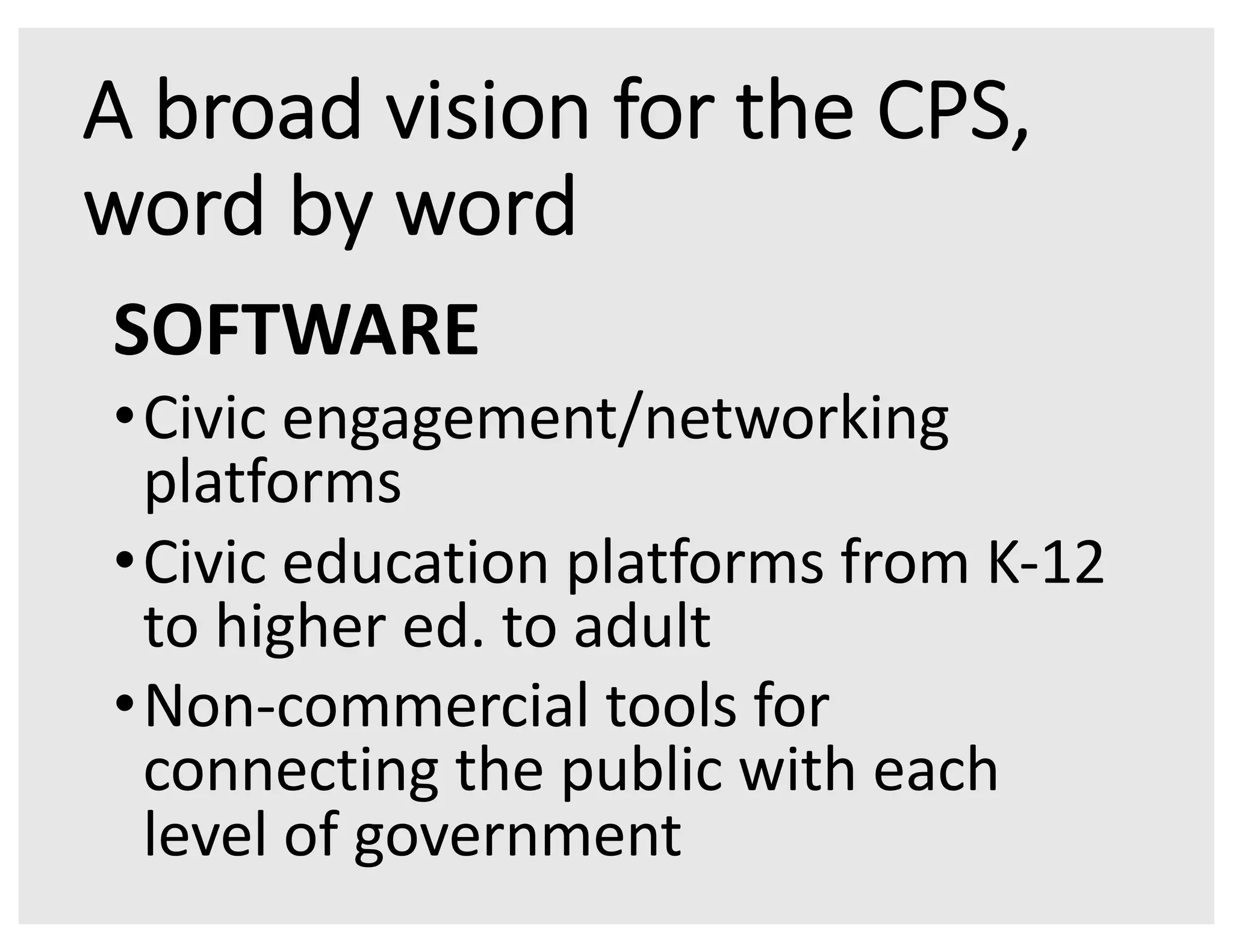 A broad vision for the CPS,
word by word
SOFTWARE
•Civic engagement/networking
platforms
•Civic education platforms from K-12
to higher ed. to adult
•Non-commercial tools for
connecting the public with each
level of government
 