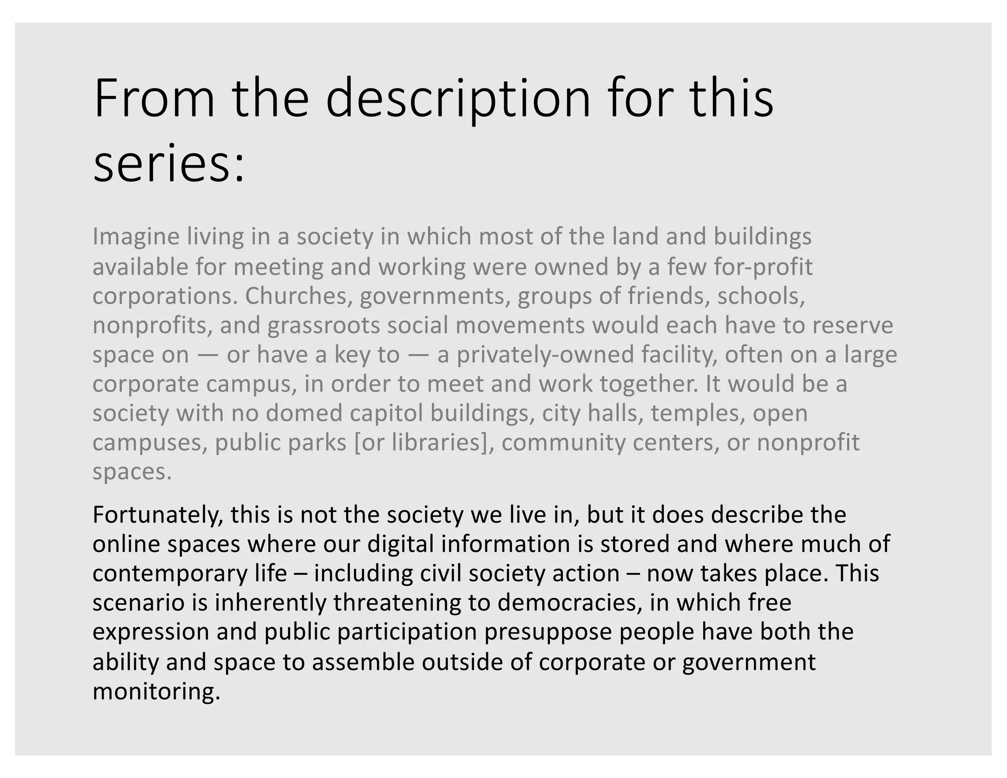 From the description for this
series:
Imagine living in a society in which most of the land and buildings
available for meeting and working were owned by a few for-profit
corporations. Churches, governments, groups of friends, schools,
nonprofits, and grassroots social movements would each have to reserve
space on — or have a key to — a privately-owned facility, often on a large
corporate campus, in order to meet and work together. It would be a
society with no domed capitol buildings, city halls, temples, open
campuses, public parks [or libraries], community centers, or nonprofit
spaces.
Fortunately, this is not the society we live in, but it does describe the
online spaces where our digital information is stored and where much of
contemporary life – including civil society action – now takes place. This
scenario is inherently threatening to democracies, in which free
expression and public participation presuppose people have both the
ability and space to assemble outside of corporate or government
monitoring.
 