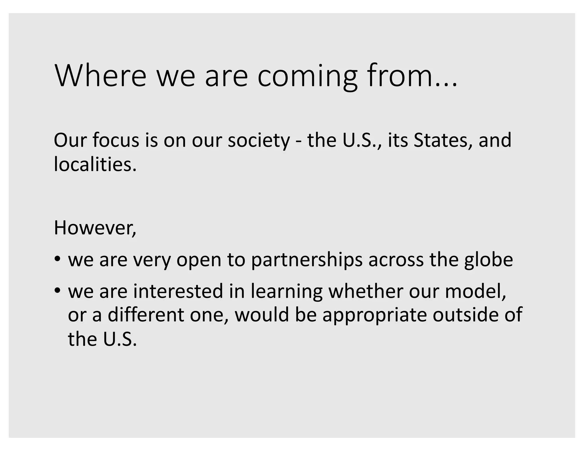 Where we are coming from...
Our focus is on our society - the U.S., its States, and
localities.
However,
• we are very open to partnerships across the globe
• we are interested in learning whether our model,
or a different one, would be appropriate outside of
the U.S.
 