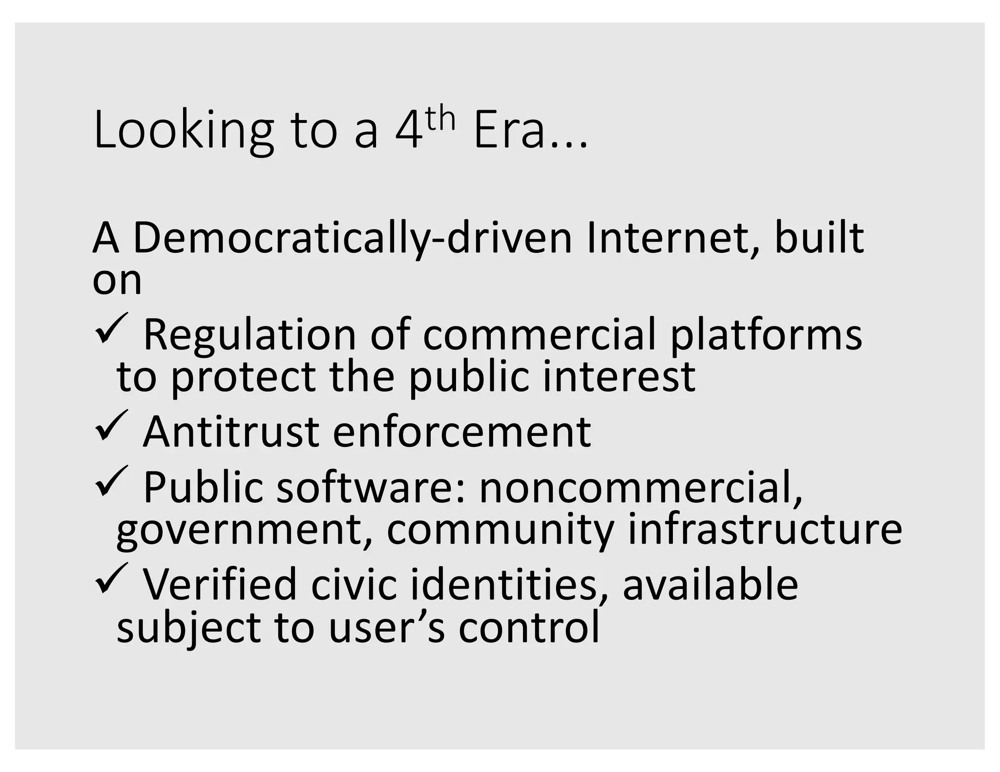Looking to a 4th Era...
A Democratically-driven Internet, built
on
ü Regulation of commercial platforms
to protect the public interest
ü Antitrust enforcement
ü Public software: noncommercial,
government, community infrastructure
ü Verified civic identities, available
subject to user’s control
 