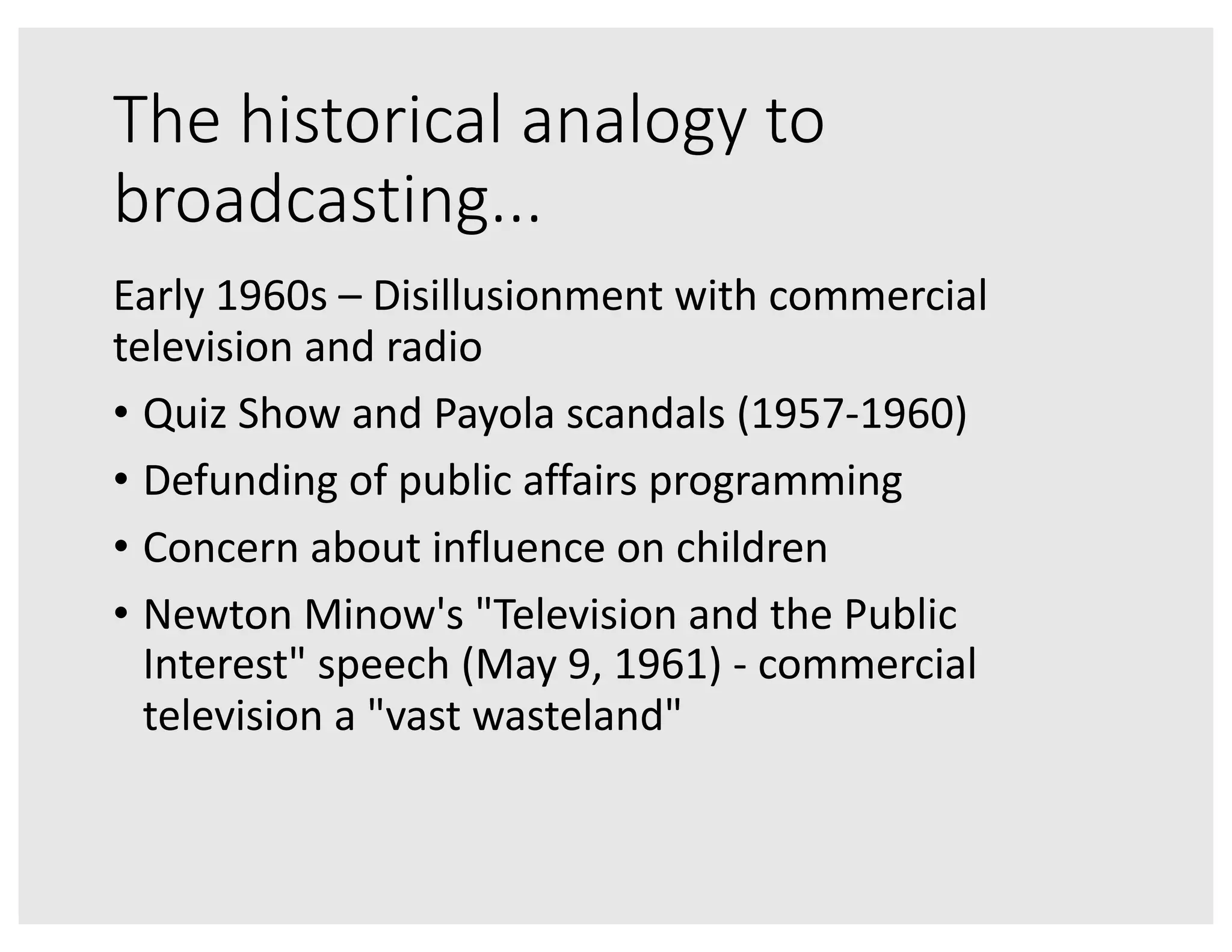 The historical analogy to
broadcasting...
Early 1960s – Disillusionment with commercial
television and radio
• Quiz Show and Payola scandals (1957-1960)
• Defunding of public affairs programming
• Concern about influence on children
• Newton Minow's "Television and the Public
Interest" speech (May 9, 1961) - commercial
television a "vast wasteland"
 