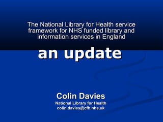The National Library for Health serviceThe National Library for Health service
framework for NHS funded library andframework for NHS funded library and
information services in Englandinformation services in England
an updatean update
Colin DaviesColin Davies
National Library for HealthNational Library for Health
colin.davies@cfh.nhs.ukcolin.davies@cfh.nhs.uk
 