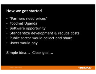 How we got started
•   “Farmers need prices”
•   Foodnet Uganda
•   Software opportunity
•   Standardize d
    St d di development & reduce costs
                     l       t     d      t
•   Public sector would collect and share
•   Users would pay
    U          ld

Simple idea... Clear goal...



    CIRAD – March 2010
 