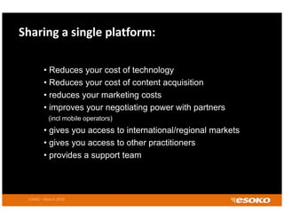 Sharing a single platform:

        •R d
          Reduces your cost of t h l
                           t f technology
        • Reduces your cost of content acquisition
        • reduces your marketing costs
        • improves your negotiating power with partners
          (incl mobile operators)
        • gives you access to international/regional markets
        • gives you access to other practitioners
        • provides a support team



 CIRAD – March 2010
 