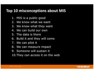 Top 10 misconceptions about MIS
    1. MIS is a public good
    2.
    2 We know what we want
    3. We know what they want
    4. We can build our own
    5. The data is there
    6. Build it and they will come
    7. We can pilot it
    8. We can measure impact
    9. Someone will sustain it
    9 S            ill   t i
    10.They can access it on the web


 CIRAD – March 2010
 