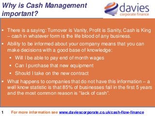 Why is Cash Management
important?
 There is a saying: Turnover is Vanity, Profit is Sanity, Cash is King
– cash in whatever form is the life blood of any business.
 Ability to be informed about your company means that you can
make decisions with a good base of knowledge:
 Will I be able to pay end of month wages

 Can I purchase that new equipment
 Should I take on the new contract
 What happens to companies that do not have this information – a
well know statistic is that 85% of businesses fail in the first 5 years
and the most common reason is “lack of cash”.
.

1

For more information see www.daviescorporate.co.uk/cash-flow-finance

 