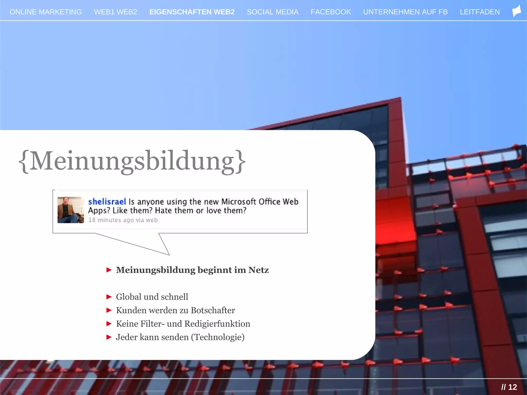 ONLINE MARKETING   WEB1 WEB2    EIGENSCHAFTEN WEB2       SOCIAL MEDIA   FACEBOOK   UNTERNEHMEN AUF FB   LEITFADEN




 {Meinungsbildung}


                     ► Meinungsbildung beginnt im Netz


                     ► Global und schnell
                     ► Kunden werden zu Botschafter
                     ► Keine Filter- und Redigierfunktion
                     ► Jeder kann senden (Technologie)




                                                                                                                    // 12
 