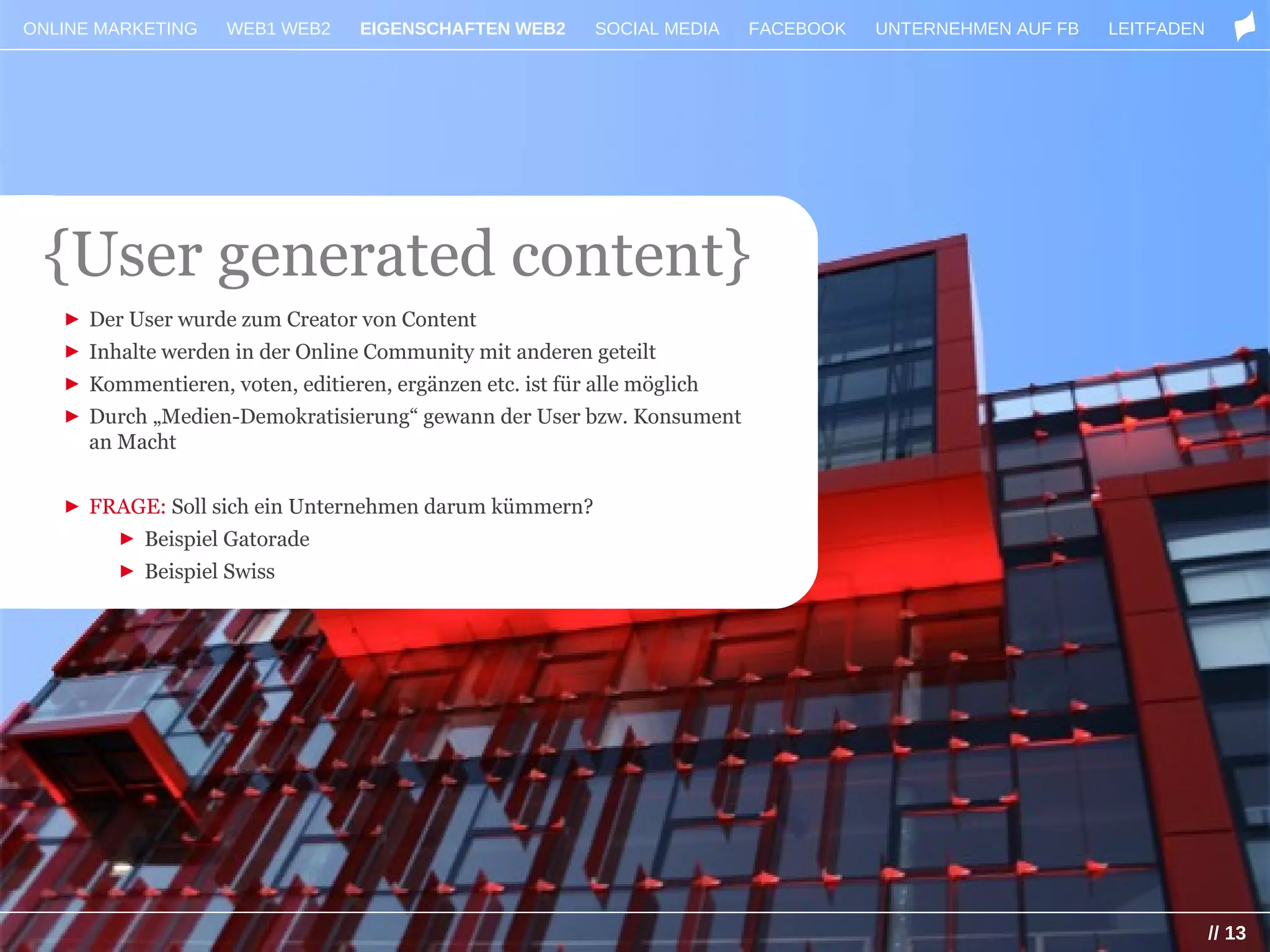 ONLINE MARKETING    WEB1 WEB2     EIGENSCHAFTEN WEB2       SOCIAL MEDIA   FACEBOOK   UNTERNEHMEN AUF FB   LEITFADEN




 {User generated content}
   ► Der User wurde zum Creator von Content
   ► Inhalte werden in der Online Community mit anderen geteilt
   ► Kommentieren, voten, editieren, ergänzen etc. ist für alle möglich
   ► Durch „Medien-Demokratisierung“ gewann der User bzw. Konsument
     an Macht


   ► FRAGE: Soll sich ein Unternehmen darum kümmern?
        ► Beispiel Gatorade
        ► Beispiel Swiss




                                                                                                                      // 13
 