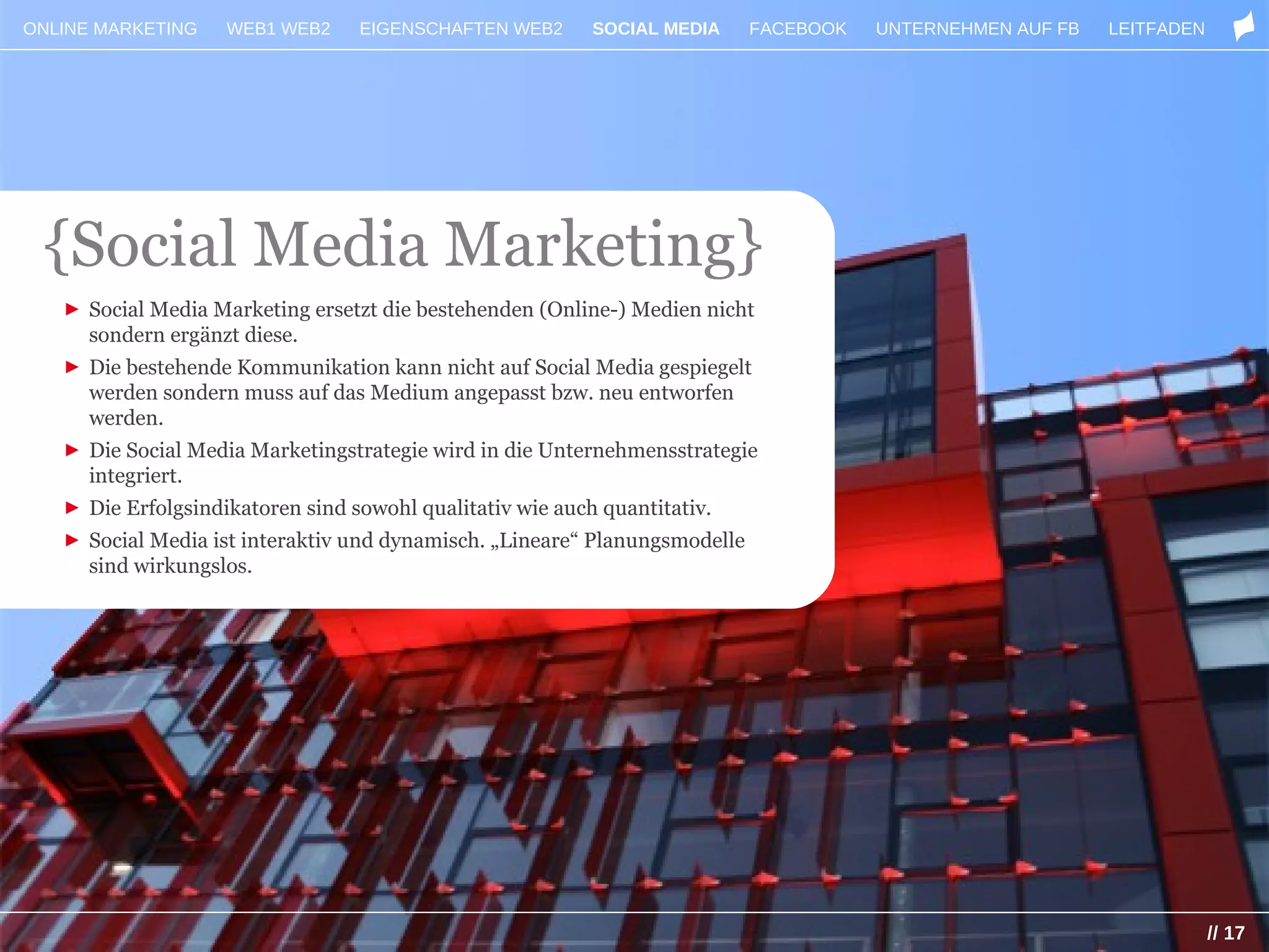 ONLINE MARKETING   WEB1 WEB2     EIGENSCHAFTEN WEB2      SOCIAL MEDIA       FACEBOOK   UNTERNEHMEN AUF FB   LEITFADEN




 {Social Media Marketing}
   ► Social Media Marketing ersetzt die bestehenden (Online-) Medien nicht
     sondern ergänzt diese.
   ► Die bestehende Kommunikation kann nicht auf Social Media gespiegelt
     werden sondern muss auf das Medium angepasst bzw. neu entworfen
     werden.
   ► Die Social Media Marketingstrategie wird in die Unternehmensstrategie
     integriert.                                          SOCIAL MEDIA
   ► Die Erfolgsindikatoren sind sowohl qualitativ wie auch quantitativ.
   ► Social Media ist interaktiv und dynamisch. „Lineare“ Planungsmodelle
     sind wirkungslos.




                                                                                                                        // 17
 