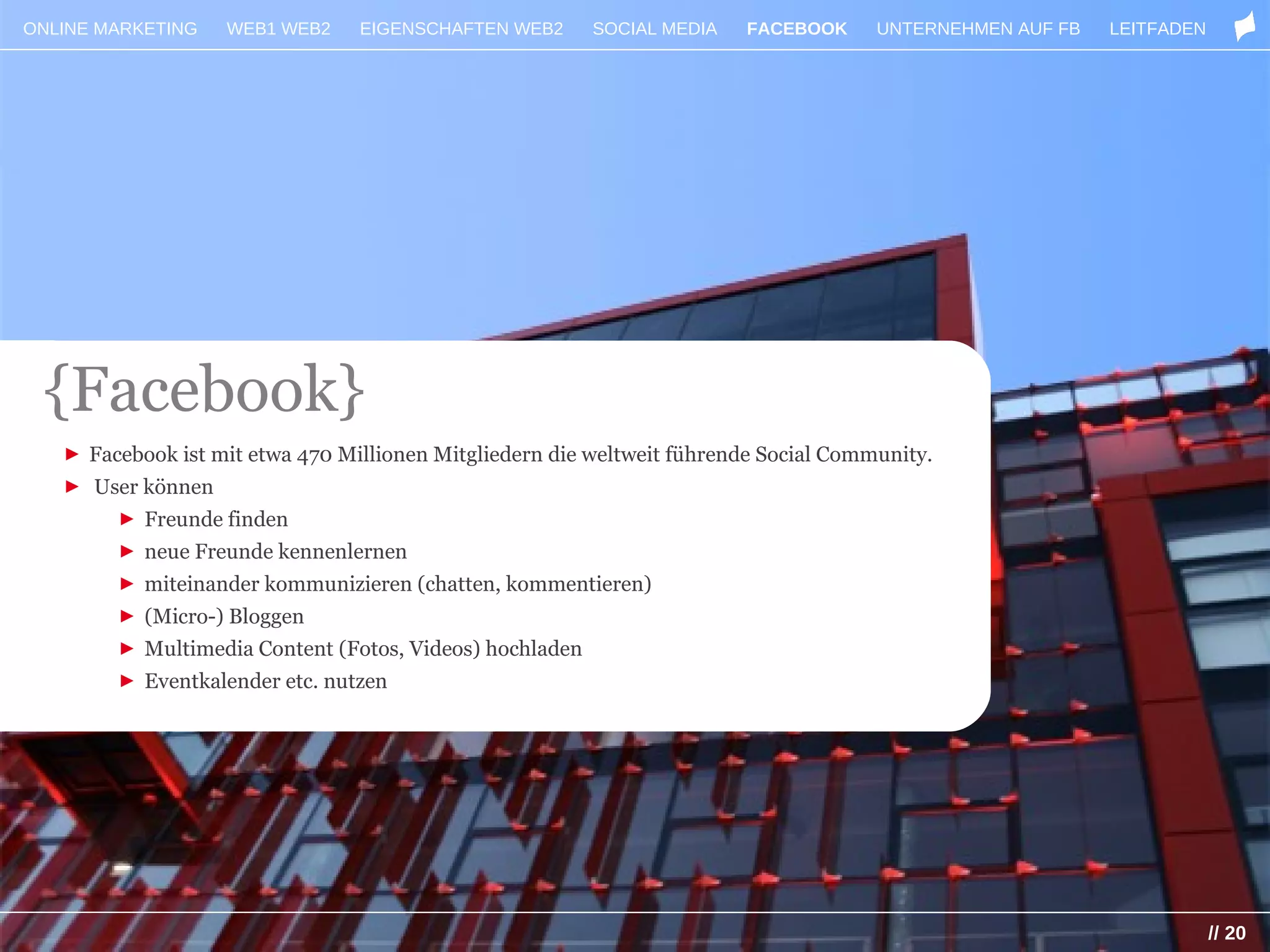 ONLINE MARKETING   WEB1 WEB2     EIGENSCHAFTEN WEB2      SOCIAL MEDIA    FACEBOOK     UNTERNEHMEN AUF FB   LEITFADEN




 {Facebook}
   ► Facebook ist mit etwa 470 Millionen Mitgliedern die weltweit führende Social Community.
   ► User können
       ► Freunde finden
        ► neue Freunde kennenlernen
        ► miteinander kommunizieren (chatten, kommentieren)
        ► (Micro-) Bloggen
        ► Multimedia Content (Fotos, Videos) hochladen
        ► Eventkalender etc. nutzen




                                                                                                                       // 20
 