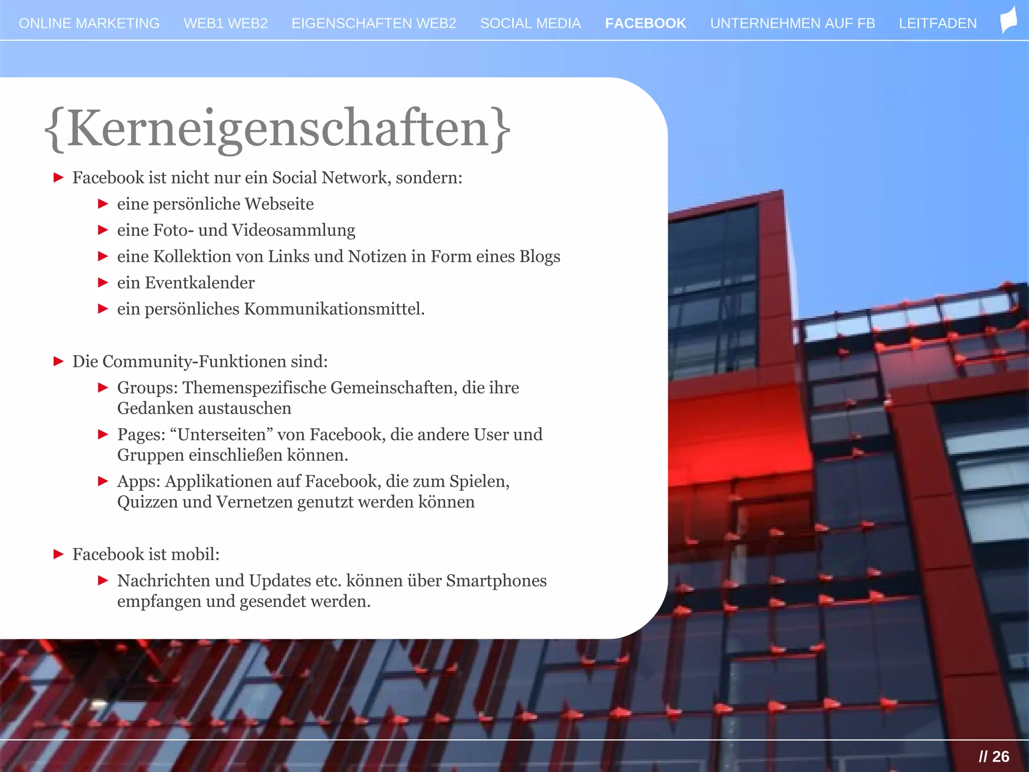 ONLINE MARKETING    WEB1 WEB2    EIGENSCHAFTEN WEB2        SOCIAL MEDIA   FACEBOOK   UNTERNEHMEN AUF FB   LEITFADEN




  {Kerneigenschaften}
   ► Facebook ist nicht nur ein Social Network, sondern:
        ► eine persönliche Webseite
        ► eine Foto- und Videosammlung
        ► eine Kollektion von Links und Notizen in Form eines Blogs
        ► ein Eventkalender
        ► ein persönliches Kommunikationsmittel.


   ► Die Community-Funktionen sind:
        ► Groups: Themenspezifische Gemeinschaften, die ihre
          Gedanken austauschen
        ► Pages: “Unterseiten” von Facebook, die andere User und
          Gruppen einschließen können.
        ► Apps: Applikationen auf Facebook, die zum Spielen,
          Quizzen und Vernetzen genutzt werden können


   ► Facebook ist mobil:
        ► Nachrichten und Updates etc. können über Smartphones
          empfangen und gesendet werden.




                                                                                                                      // 26
 