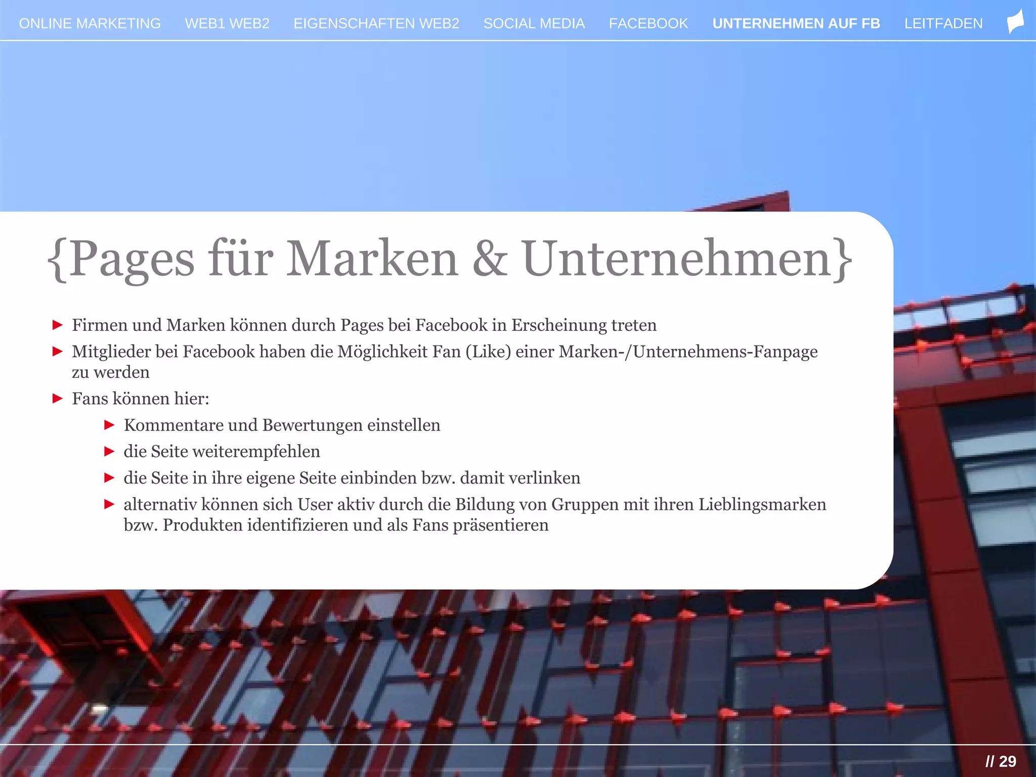 ONLINE MARKETING   WEB1 WEB2     EIGENSCHAFTEN WEB2     SOCIAL MEDIA    FACEBOOK     UNTERNEHMEN AUF FB   LEITFADEN




   {Pages für Marken & Unternehmen}
   ► Firmen und Marken können durch Pages bei Facebook in Erscheinung treten
   ► Mitglieder bei Facebook haben die Möglichkeit Fan (Like) einer Marken-/Unternehmens-Fanpage
     zu werden
   ► Fans können hier:
         ► Kommentare und Bewertungen einstellen
         ► die Seite weiterempfehlen
         ► die Seite in ihre eigene Seite einbinden bzw. damit verlinken
         ► alternativ können sich User aktiv durch die Bildung von Gruppen mit ihren Lieblingsmarken
           bzw. Produkten identifizieren und als Fans präsentieren




                                                                                                                      // 29
 