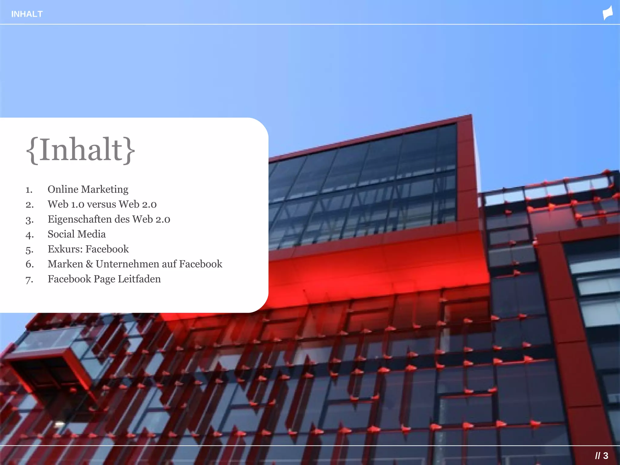 INHALT




  {Inhalt}
  1.     Online Marketing
  2.     Web 1.0 versus Web 2.0
  3.     Eigenschaften des Web 2.0
  4.     Social Media
  5.     Exkurs: Facebook
  6.     Marken & Unternehmen auf Facebook
  7.     Facebook Page Leitfaden




                                             // 3
 