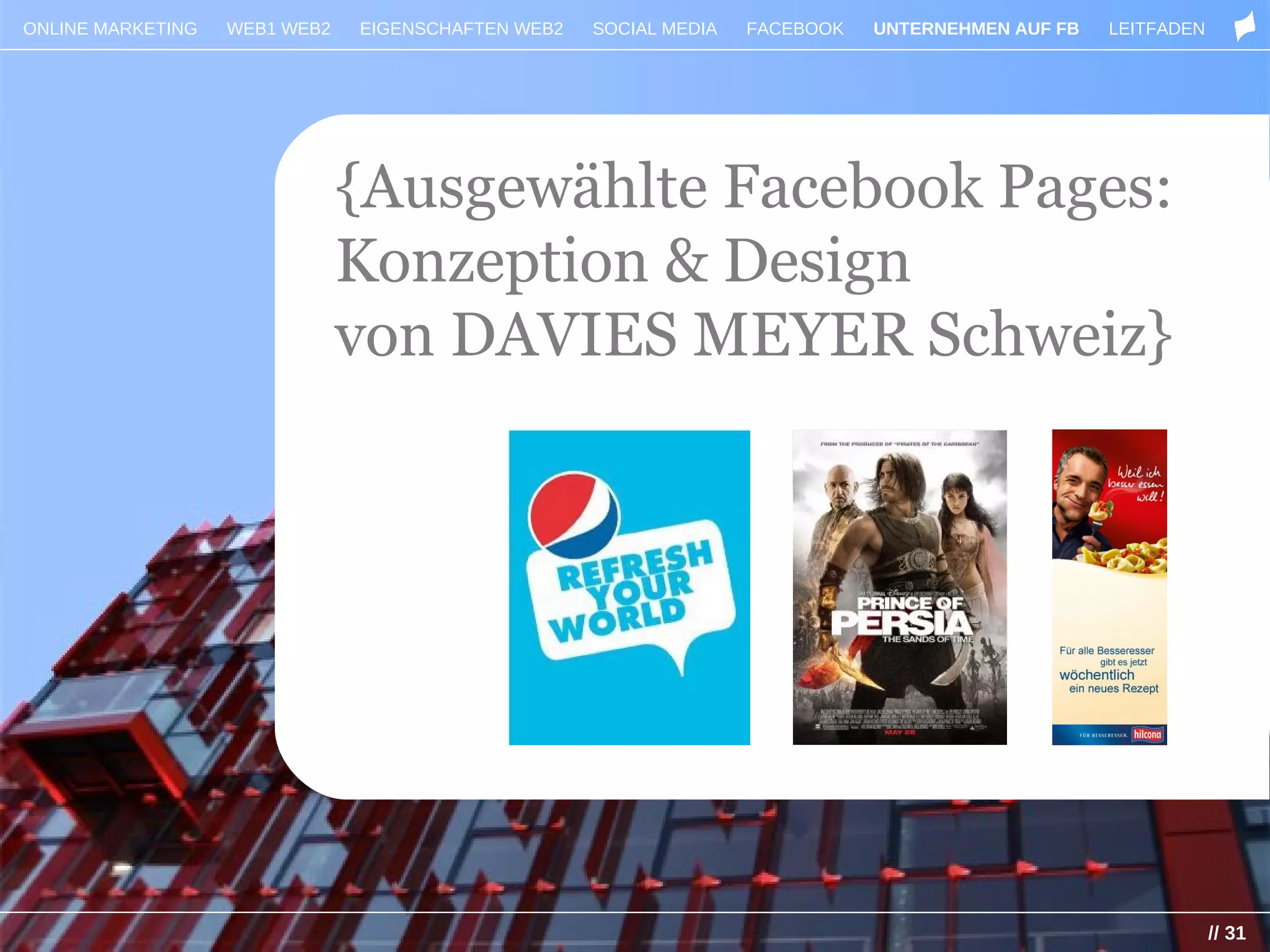 ONLINE MARKETING   WEB1 WEB2   EIGENSCHAFTEN WEB2   SOCIAL MEDIA   FACEBOOK   UNTERNEHMEN AUF FB   LEITFADEN




                               {Ausgewählte Facebook Pages:
                               Konzeption & Design
                               von DAVIES MEYER Schweiz}




                                                                                                               // 31
 