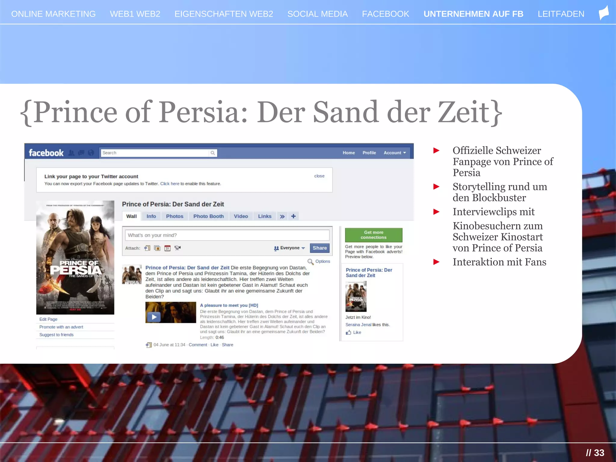 ONLINE MARKETING   WEB1 WEB2   EIGENSCHAFTEN WEB2   SOCIAL MEDIA   FACEBOOK   UNTERNEHMEN AUF FB    LEITFADEN




 {Prince of Persia: Der Sand der Zeit}
                                                                               ►   Offizielle Schweizer
                                                                                   Fanpage von Prince of
                                                                                   Persia
                                                                               ►   Storytelling rund um
                                                                                   den Blockbuster
                                                                               ►   Interviewclips mit
                                                                                   Kinobesuchern zum
                                                                                   Schweizer Kinostart
                                                                                   von Prince of Persia
                                                                               ►   Interaktion mit Fans




                                                                                                                // 33
 