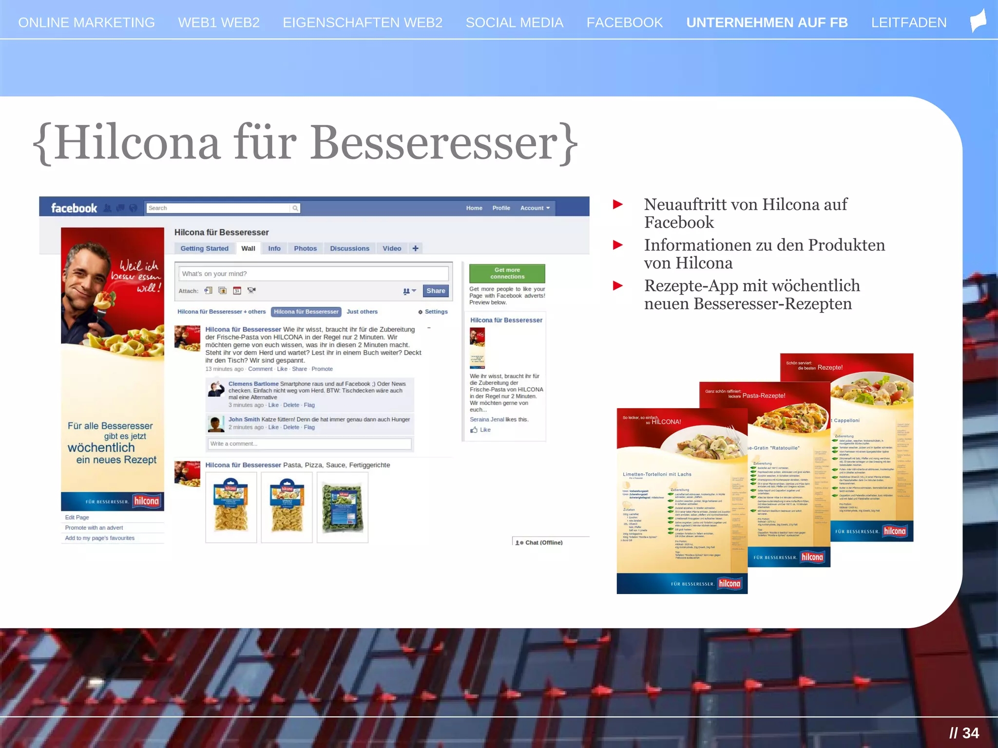 ONLINE MARKETING   WEB1 WEB2   EIGENSCHAFTEN WEB2   SOCIAL MEDIA   FACEBOOK   UNTERNEHMEN AUF FB     LEITFADEN




 {Hilcona für Besseresser}
                                                                     ►   Neuauftritt von Hilcona auf
                                                                         Facebook
                                                                     ►   Informationen zu den Produkten
                                                                         von Hilcona
                                                                     ►   Rezepte-App mit wöchentlich
                                                                         neuen Besseresser-Rezepten




                                                                                                                 // 34
 