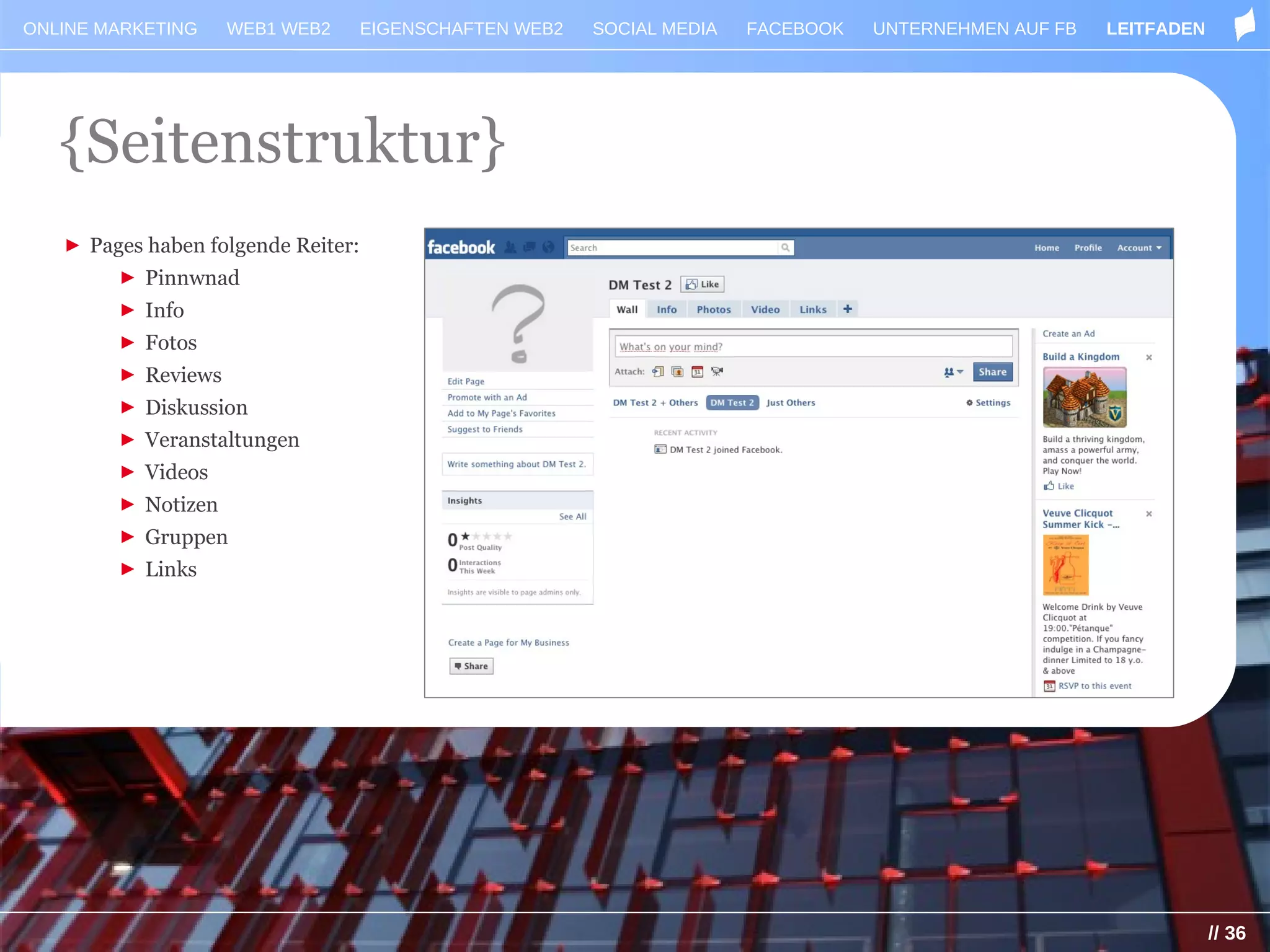 ONLINE MARKETING    WEB1 WEB2       EIGENSCHAFTEN WEB2   SOCIAL MEDIA   FACEBOOK   UNTERNEHMEN AUF FB   LEITFADEN




   {Seitenstruktur}
   ► Pages haben folgende Reiter:
        ► Pinnwnad
        ► Info
        ► Fotos
        ► Reviews
        ► Diskussion
        ► Veranstaltungen
        ► Videos
        ► Notizen
        ► Gruppen
        ► Links




                                                                                                                    // 36
 