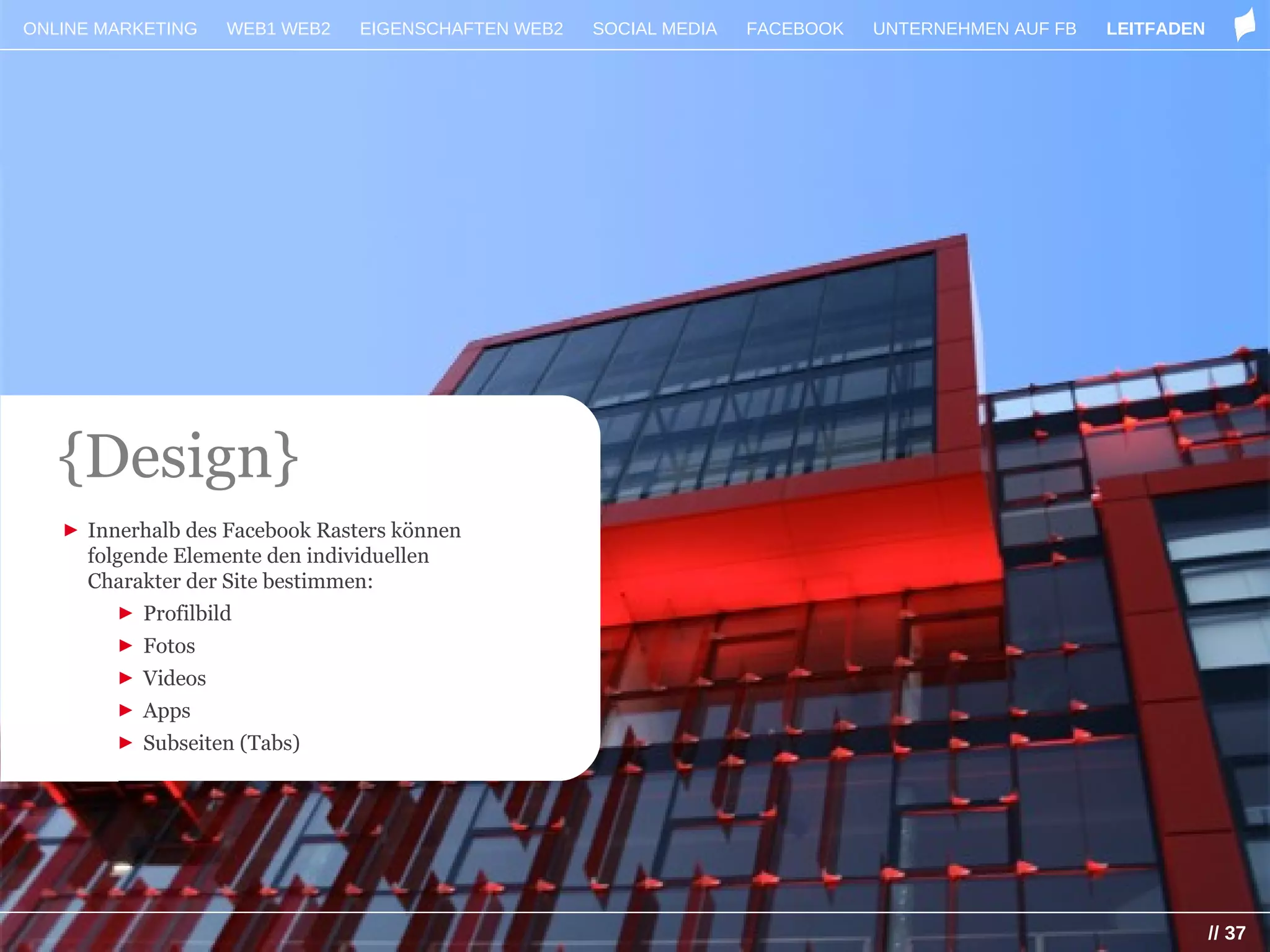 ONLINE MARKETING   WEB1 WEB2    EIGENSCHAFTEN WEB2   SOCIAL MEDIA   FACEBOOK   UNTERNEHMEN AUF FB   LEITFADEN




   {Design}
   ► Innerhalb des Facebook Rasters können
     folgende Elemente den individuellen
     Charakter der Site bestimmen:
        ► Profilbild
        ► Fotos
        ► Videos
        ► Apps
        ► Subseiten (Tabs)




                                                                                                                // 37
 