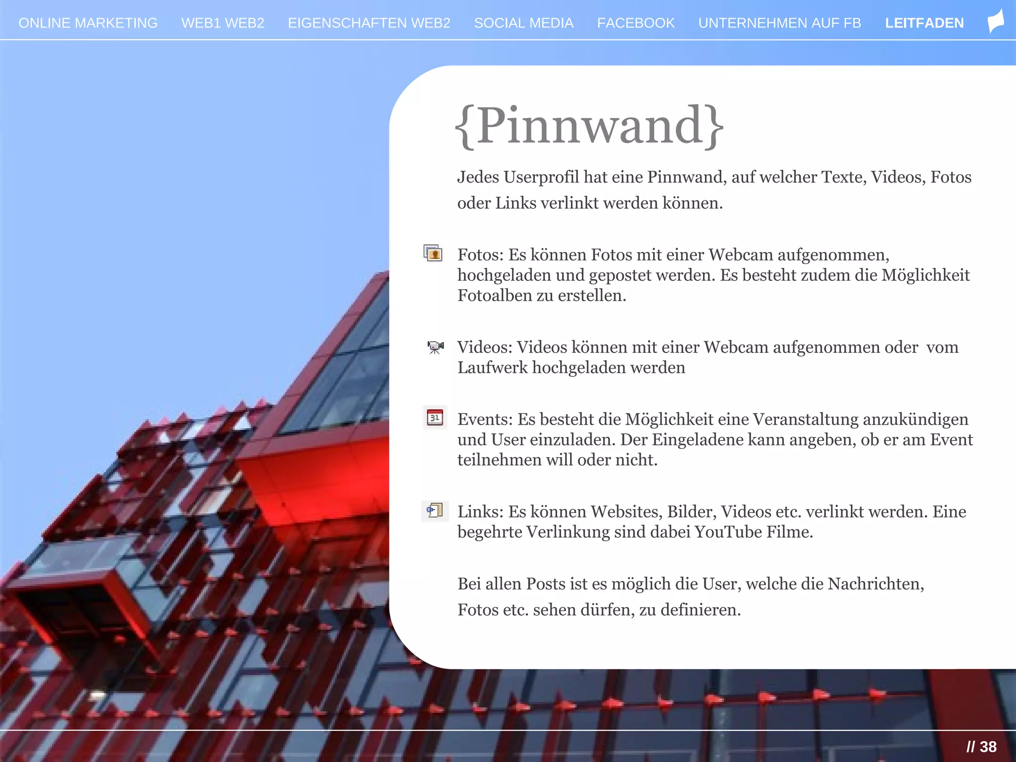 ONLINE MARKETING   WEB1 WEB2   EIGENSCHAFTEN WEB2     SOCIAL MEDIA     FACEBOOK      UNTERNEHMEN AUF FB       LEITFADEN




                                                    {Pinnwand}
                                                    Jedes Userprofil hat eine Pinnwand, auf welcher Texte, Videos, Fotos
                                                    oder Links verlinkt werden können.


                                                    Fotos: Es können Fotos mit einer Webcam aufgenommen,
                                                    hochgeladen und gepostet werden. Es besteht zudem die Möglichkeit
                                                    Fotoalben zu erstellen.


                                                    Videos: Videos können mit einer Webcam aufgenommen oder vom
                                                    Laufwerk hochgeladen werden


                                                    Events: Es besteht die Möglichkeit eine Veranstaltung anzukündigen
                                                    und User einzuladen. Der Eingeladene kann angeben, ob er am Event
                                                    teilnehmen will oder nicht.


                                                    Links: Es können Websites, Bilder, Videos etc. verlinkt werden. Eine
                                                    begehrte Verlinkung sind dabei YouTube Filme.


                                                    Bei allen Posts ist es möglich die User, welche die Nachrichten,
                                                    Fotos etc. sehen dürfen, zu definieren.




                                                                                                                           // 38
 