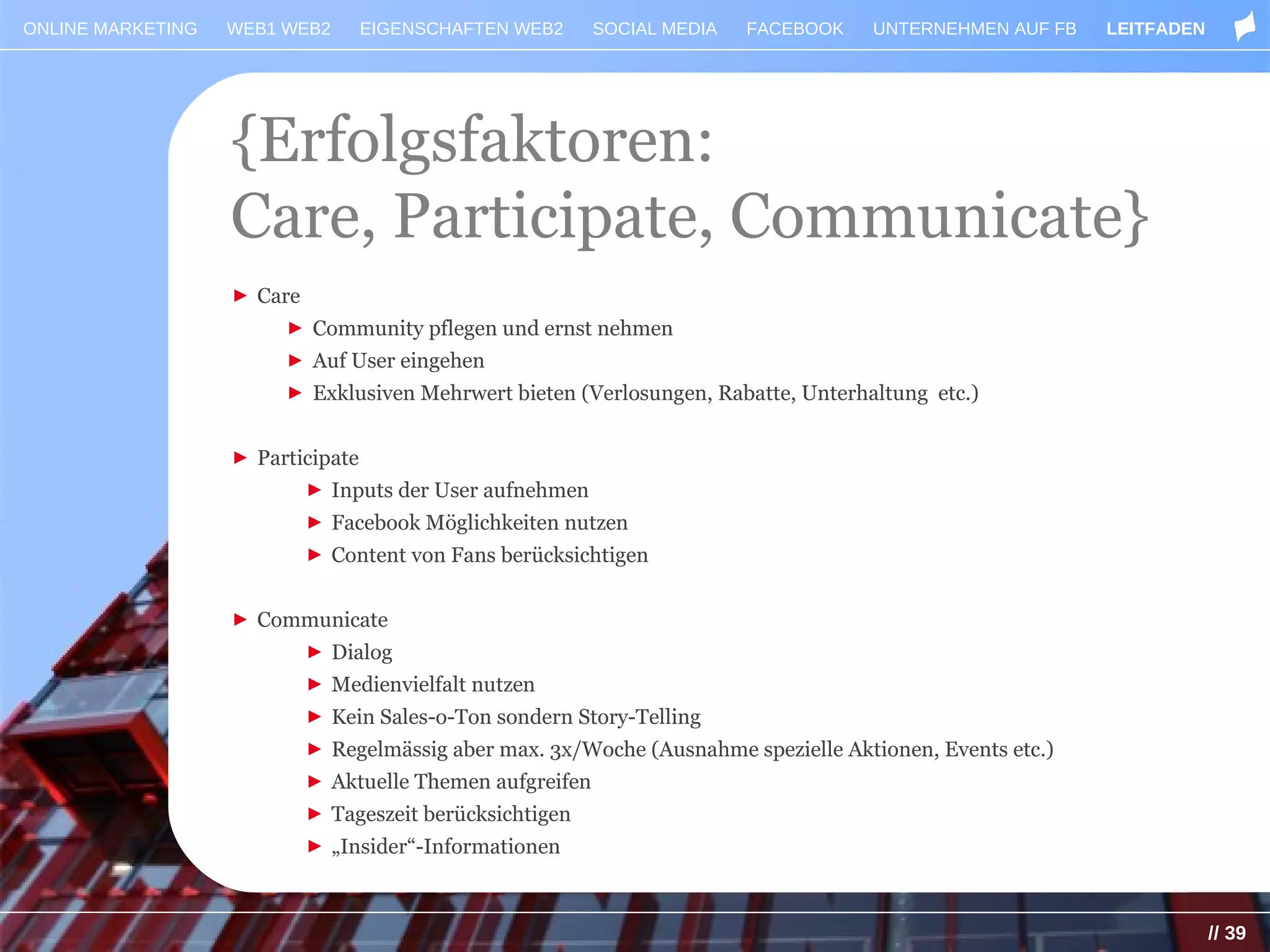 ONLINE MARKETING   WEB1 WEB2       EIGENSCHAFTEN WEB2      SOCIAL MEDIA   FACEBOOK   UNTERNEHMEN AUF FB   LEITFADEN




                   {Erfolgsfaktoren:
                   Care, Participate, Communicate}
                   ► Care
                        ► Community pflegen und ernst nehmen
                        ► Auf User eingehen
                        ► Exklusiven Mehrwert bieten (Verlosungen, Rabatte, Unterhaltung etc.)


                   ► Participate
                            ► Inputs der User aufnehmen
                            ► Facebook Möglichkeiten nutzen
                            ► Content von Fans berücksichtigen


                   ► Communicate
                            ► Dialog
                            ► Medienvielfalt nutzen
                            ► Kein Sales-o-Ton sondern Story-Telling
                            ► Regelmässig aber max. 3x/Woche (Ausnahme spezielle Aktionen, Events etc.)
                            ► Aktuelle Themen aufgreifen
                            ► Tageszeit berücksichtigen
                            ► „Insider“-Informationen



                                                                                                                      // 39
 
