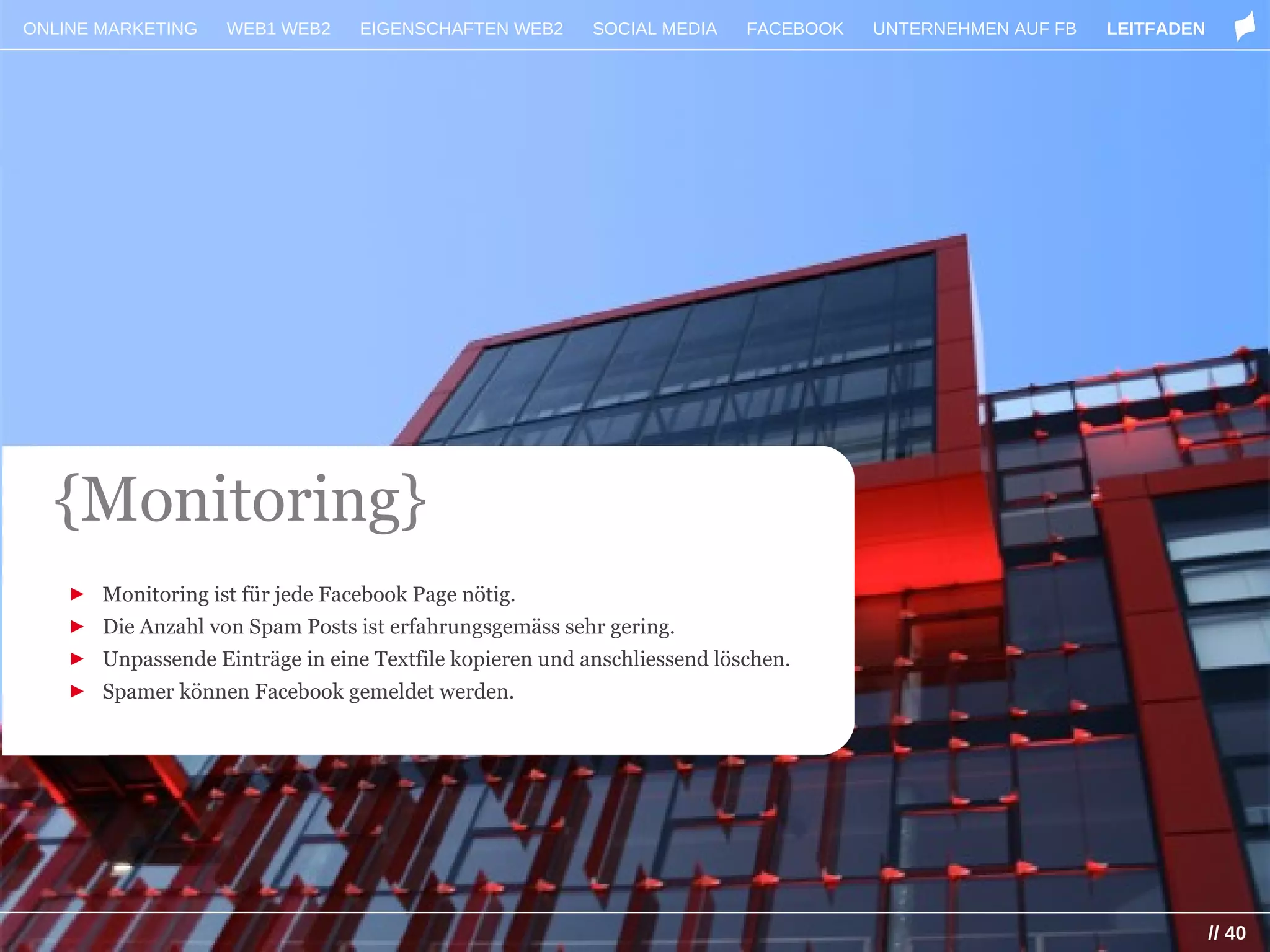 ONLINE MARKETING    WEB1 WEB2    EIGENSCHAFTEN WEB2      SOCIAL MEDIA    FACEBOOK   UNTERNEHMEN AUF FB   LEITFADEN




  {Monitoring}
    ► Monitoring ist für jede Facebook Page nötig.
    ► Die Anzahl von Spam Posts ist erfahrungsgemäss sehr gering.
    ► Unpassende Einträge in eine Textfile kopieren und anschliessend löschen.
    ► Spamer können Facebook gemeldet werden.




                                                                                                                     // 40
 