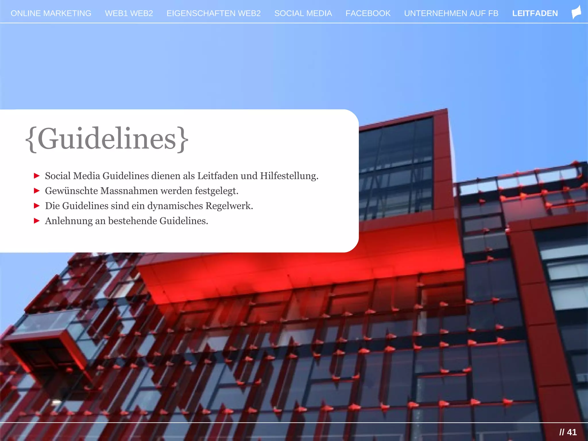 ONLINE MARKETING    WEB1 WEB2     EIGENSCHAFTEN WEB2      SOCIAL MEDIA   FACEBOOK   UNTERNEHMEN AUF FB   LEITFADEN




  {Guidelines}
    ► Social Media Guidelines dienen als Leitfaden und Hilfestellung.
    ► Gewünschte Massnahmen werden festgelegt.
    ► Die Guidelines sind ein dynamisches Regelwerk.
    ► Anlehnung an bestehende Guidelines.




                                                                                                                     // 41
 
