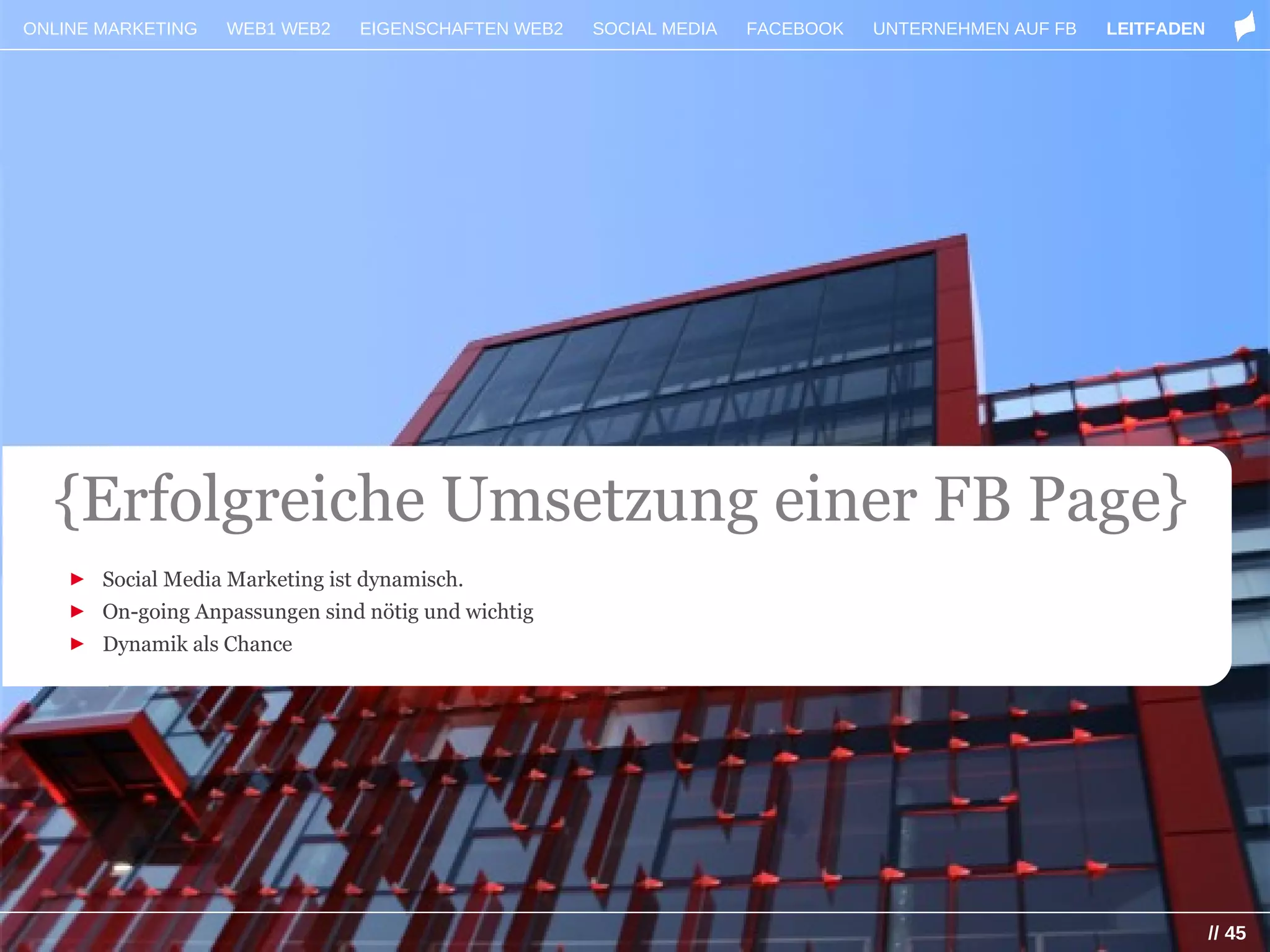 ONLINE MARKETING   WEB1 WEB2    EIGENSCHAFTEN WEB2   SOCIAL MEDIA   FACEBOOK   UNTERNEHMEN AUF FB   LEITFADEN




  {Erfolgreiche Umsetzung einer FB Page}
    ► Social Media Marketing ist dynamisch.
    ► On-going Anpassungen sind nötig und wichtig
    ► Dynamik als Chance




                                                                                                                // 45
 