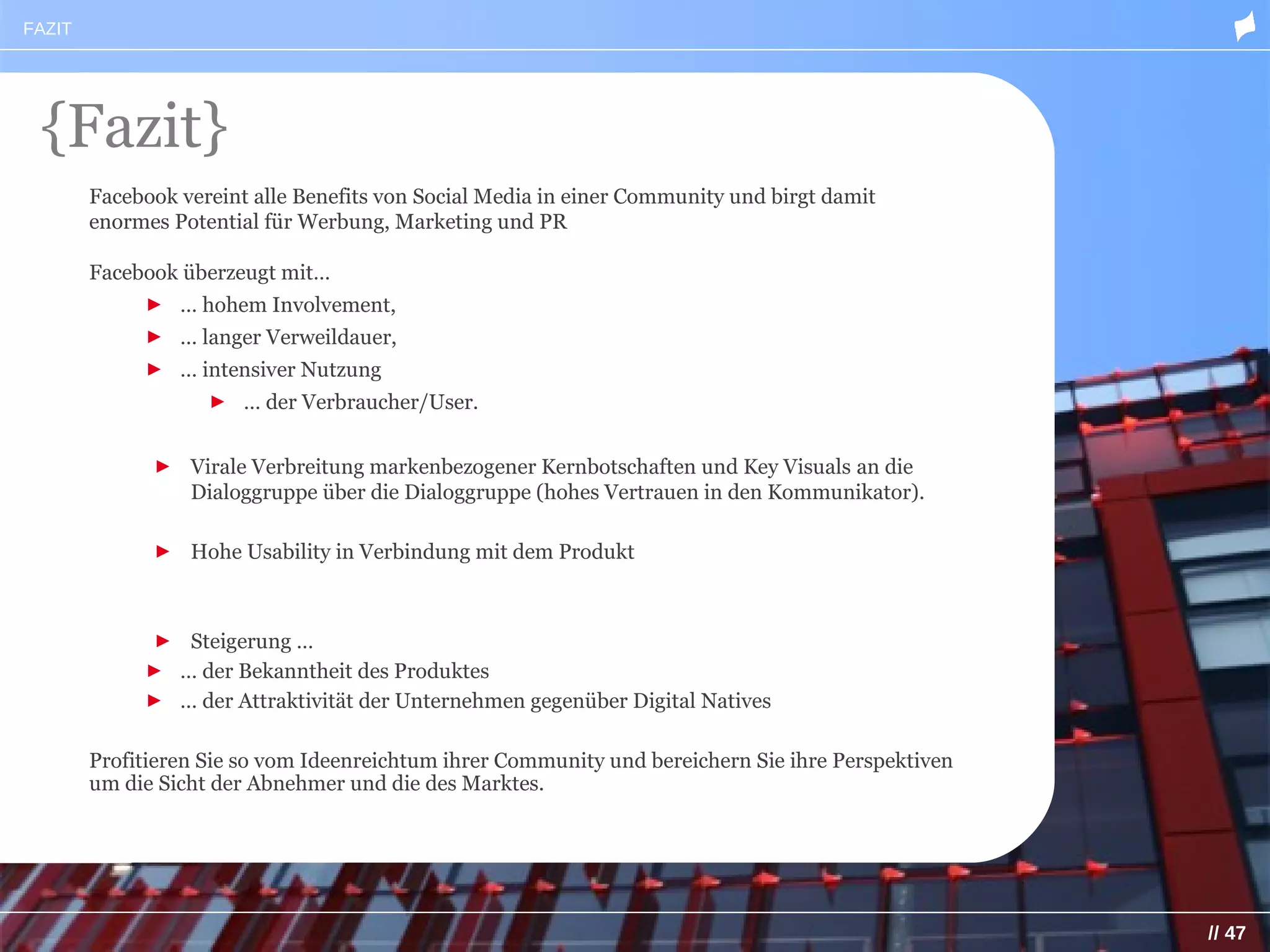 FAZIT




 {Fazit}
        Facebook vereint alle Benefits von Social Media in einer Community und birgt damit
        enormes Potential für Werbung, Marketing und PR

        Facebook überzeugt mit…
             ► … hohem Involvement,
             ► … langer Verweildauer,
             ► … intensiver Nutzung
                    ► … der Verbraucher/User.


              ► Virale Verbreitung markenbezogener Kernbotschaften und Key Visuals an die
                Dialoggruppe über die Dialoggruppe (hohes Vertrauen in den Kommunikator).

              ► Hohe Usability in Verbindung mit dem Produkt



             ► Steigerung …
             ► … der Bekanntheit des Produktes
             ► … der Attraktivität der Unternehmen gegenüber Digital Natives

        Profitieren Sie so vom Ideenreichtum ihrer Community und bereichern Sie ihre Perspektiven
        um die Sicht der Abnehmer und die des Marktes.




                                                                                                    // 47
 