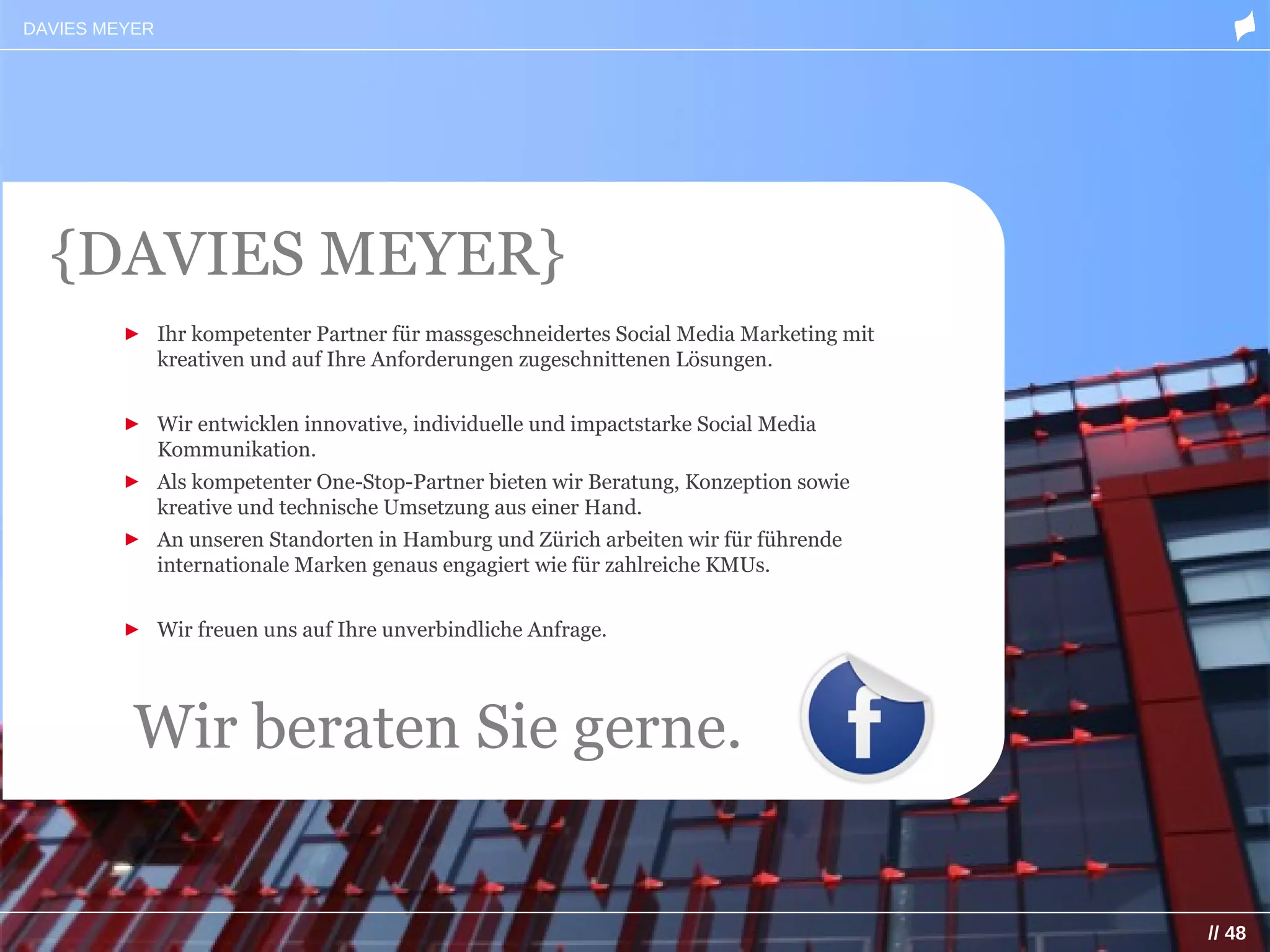 DAVIES MEYER




  {DAVIES MEYER}
         ► Ihr kompetenter Partner für massgeschneidertes Social Media Marketing mit
           kreativen und auf Ihre Anforderungen zugeschnittenen Lösungen.


         ► Wir entwicklen innovative, individuelle und impactstarke Social Media
           Kommunikation.
         ► Als kompetenter One-Stop-Partner bieten wir Beratung, Konzeption sowie
           kreative und technische Umsetzung aus einer Hand.
         ► An unseren Standorten in Hamburg und Zürich arbeiten wir für führende
           internationale Marken genaus engagiert wie für zahlreiche KMUs.


         ► Wir freuen uns auf Ihre unverbindliche Anfrage.




          Wir beraten Sie gerne.


                                                                                       // 48
 