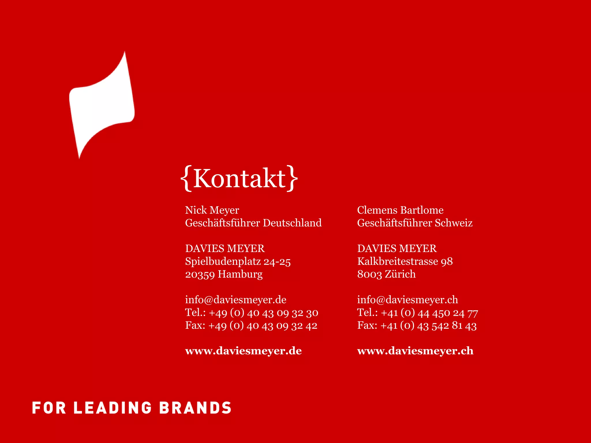 {Kontakt}
Nick Meyer                     Clemens Bartlome
Geschäftsführer Deutschland    Geschäftsführer Schweiz

DAVIES MEYER                   DAVIES MEYER
Spielbudenplatz 24-25          Kalkbreitestrasse 98
20359 Hamburg                  8003 Zürich

info@daviesmeyer.de            info@daviesmeyer.ch
Tel.: +49 (0) 40 43 09 32 30   Tel.: +41 (0) 44 450 24 77
Fax: +49 (0) 40 43 09 32 42    Fax: +41 (0) 43 542 81 43

www.daviesmeyer.de             www.daviesmeyer.ch
 