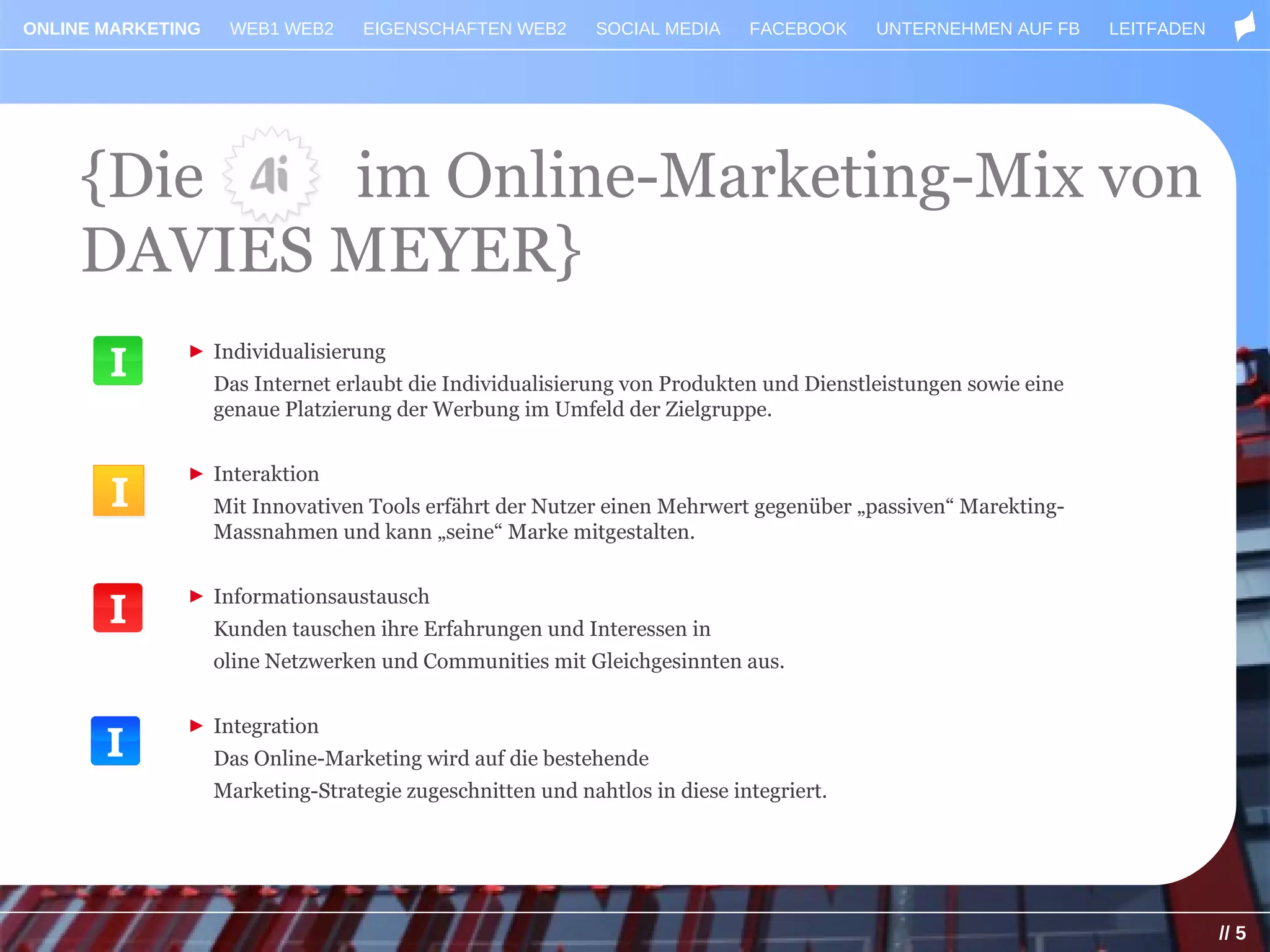 ONLINE MARKETING    WEB1 WEB2      EIGENSCHAFTEN WEB2       SOCIAL MEDIA    FACEBOOK    UNTERNEHMEN AUF FB     LEITFADEN




     {Die   im Online-Marketing-Mix von
     DAVIES MEYER}
              ► Individualisierung
                   Das Internet erlaubt die Individualisierung von Produkten und Dienstleistungen sowie eine
                   genaue Platzierung der Werbung im Umfeld der Zielgruppe.


              ► Interaktion
       I           Mit Innovativen Tools erfährt der Nutzer einen Mehrwert gegenüber „passiven“ Marekting-
                   Massnahmen und kann „seine“ Marke mitgestalten.


              ► Informationsaustausch
                   Kunden tauschen ihre Erfahrungen und Interessen in
                   oline Netzwerken und Communities mit Gleichgesinnten aus.


              ► Integration
                   Das Online-Marketing wird auf die bestehende
                   Marketing-Strategie zugeschnitten und nahtlos in diese integriert.




                                                                                                                           // 5
 