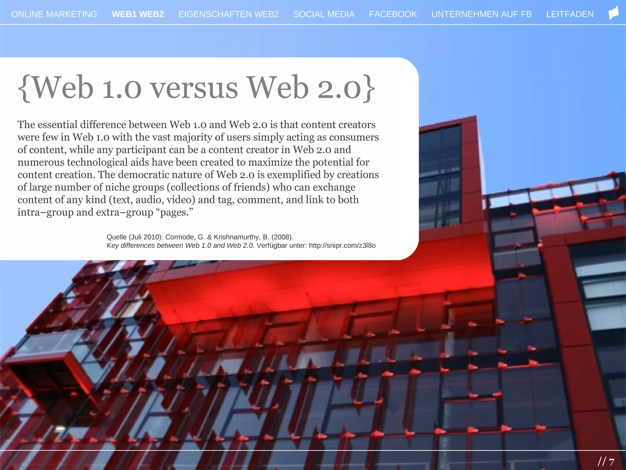 ONLINE MARKETING     WEB1 WEB2            EIGENSCHAFTEN WEB2                  SOCIAL MEDIA           FACEBOOK   UNTERNEHMEN AUF FB   LEITFADEN




 {Web 1.0 versus Web 2.0}
 The essential difference between Web 1.0 and Web 2.0 is that content creators
 were few in Web 1.0 with the vast majority of users simply acting as consumers
 of content, while any participant can be a content creator in Web 2.0 and
 numerous technological aids have been created to maximize the potential for
 content creation. The democratic nature of Web 2.0 is exemplified by creations
 of large number of niche groups (collections of friends) who can exchange
 content of any kind (text, audio, video) and tag, comment, and link to both
 intra–group and extra–group “pages.”

                    Quelle (Juli 2010): Cormode, G. & Krishnamurthy, B. (2008).
                    Key differences between Web 1.0 and Web 2.0. Verfügbar unter: http://snipr.com/z3l8o




                                                                                                                                                 // 7
 
