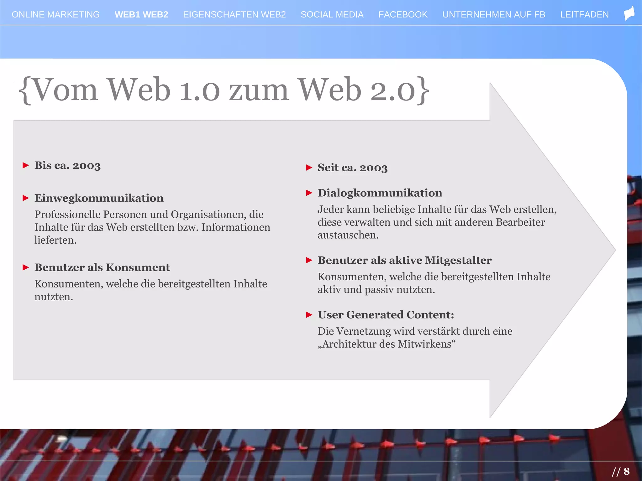 ONLINE MARKETING    WEB1 WEB2     EIGENSCHAFTEN WEB2    SOCIAL MEDIA   FACEBOOK      UNTERNEHMEN AUF FB          LEITFADEN




 {Vom Web 1.0 zum Web 2.0}

 ► Bis ca. 2003                                         ► Seit ca. 2003

 ► Einwegkommunikation                                  ► Dialogkommunikation

    Professionelle Personen und Organisationen, die        Jeder kann beliebige Inhalte für das Web erstellen,
    Inhalte für das Web erstellten bzw. Informationen      diese verwalten und sich mit anderen Bearbeiter
    lieferten.                                             austauschen.

                                                        ► Benutzer als aktive Mitgestalter
 ► Benutzer als Konsument
                                                           Konsumenten, welche die bereitgestellten Inhalte
    Konsumenten, welche die bereitgestellten Inhalte
                                                           aktiv und passiv nutzten.
    nutzten.
                                                        ► User Generated Content:
                                                           Die Vernetzung wird verstärkt durch eine
                                                           „Architektur des Mitwirkens“




                                                                                                                             // 8
 