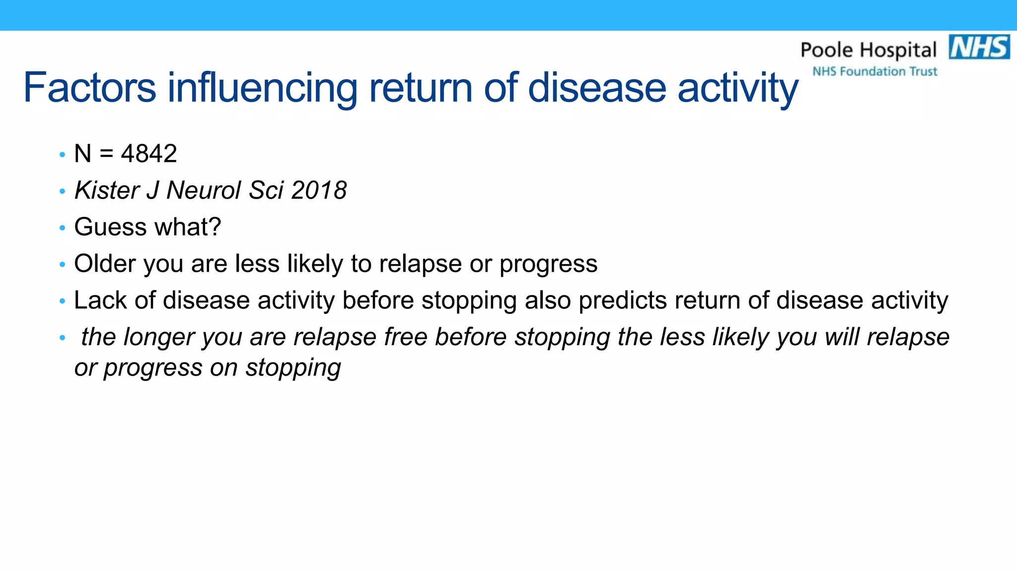 Factors influencing return of disease activity
• N = 4842
• Kister J Neurol Sci 2018
• Guess what?
• Older you are less likely to relapse or progress
• Lack of disease activity before stopping also predicts return of disease activity
• the longer you are relapse free before stopping the less likely you will relapse
or progress on stopping
 