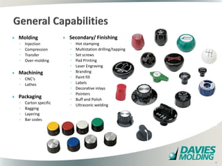    Molding                  Secondary/ Finishing
    ◦   Injection             ◦   Hot stamping
    ◦   Compression           ◦   Multistation drilling/tapping
    ◦   Transfer              ◦   Set screws
    ◦   Over-molding          ◦   Pad Printing
                              ◦   Laser Engraving
   Machining                 ◦   Branding
    ◦ CNC’s                   ◦   Paint fill
    ◦ Lathes                  ◦   Labels
                              ◦   Decorative inlays
                              ◦   Pointers
   Packaging                 ◦   Buff and Polish
    ◦   Carton specific
                              ◦   Ultrasonic welding
    ◦   Bagging
    ◦   Layering
    ◦   Bar codes




                                                      9

                                                                  9
 