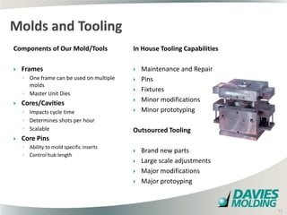 Components of Our Mold/Tools              In House Tooling Capabilities

   Frames                                   Maintenance and Repair
    ◦ One frame can be used on multiple      Pins
      molds
                                             Fixtures
    ◦ Master Unit Dies
   Cores/Cavities                           Minor modifications
    ◦ Impacts cycle time                     Minor prototyping
    ◦ Determines shots per hour
    ◦ Scalable                            Outsourced Tooling
   Core Pins
    ◦ Ability to mold specific inserts
                                             Brand new parts
    ◦ Control hub length
                                             Large scale adjustments
                                             Major modifications
                                             Major protoyping

                                              12

                                                                          12
 