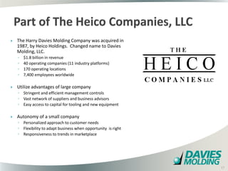    The Harry Davies Molding Company was acquired in
    1987, by Heico Holdings. Changed name to Davies
    Molding, LLC.
    ◦   $1.8 billion in revenue
    ◦   40 operating companies (11 industry platforms)
    ◦   170 operating locations
    ◦   7,400 employees worldwide

   Utilize advantages of large company
    ◦ Stringent and efficient management controls
    ◦ Vast network of suppliers and business advisors
    ◦ Easy access to capital for tooling and new equipment

   Autonomy of a small company
    ◦ Personalized approach to customer needs
    ◦ Flexibility to adapt business when opportunity is right
    ◦ Responsiveness to trends in marketplace




                                                         17

                                                                17
 