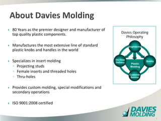    80 Years as the premier designer and manufacturer of
                                                                Davies Operating
    top quality plastic components.
                                                                  Philosophy

   Manufactures the most extensive line of standard                  Engineering
    plastic knobs and handles in the world

   Specializes in insert molding                          On-Time
                                                           Delivery
                                                                                    Quality
                                                                       Plastic
    ◦ Projecting studs                                                 Molding

    ◦ Female inserts and threaded holes
    ◦ Thru-holes
                                                                      Customer
                                                                       Service



   Provides custom molding, special modifications and
    secondary operations

   ISO 9001:2008 certified

                                          1

                                                                                              1
 