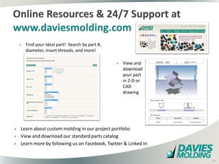    Find your ideal part! Search by part #,
        diameter, insert threads, and more!

                                                          View and
                                                           download
                                                           your part
                                                           in 2-D or
                                                           CAD
                                                           drawing




   Learn about custom molding in our project portfolio
   View and download our standard parts catalog
   Learn more by following us on Facebook, Twitter & Linked In
                                                  19

                                                                       19
 