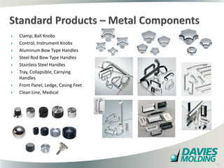    Clamp, Ball Knobs
   Control, Instrument Knobs
   Aluminum Bow Type Handles
   Steel Rod Bow Type Handles
   Stainless Steel Handles
   Tray, Collapsible, Carrying
    Handles
   Front Panel, Ledge, Casing Feet
   Clean Line, Medical




                                      5

                                          5
 