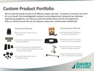 We've made thousands of parts in all different shapes and sizes - no project is too big or too small
for us to handle. Our knowledgeable customer service department, along with our extensive
engineering capabilities, can help you create the perfect plastic part for any application.
Give us a call to find out how we can help you create your custom plastic molded part.




                                                  6

                                                                                                       6
 