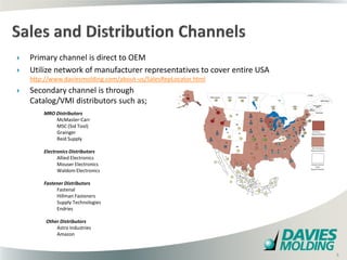    Primary channel is direct to OEM
   Utilize network of manufacturer representatives to cover entire USA
    http://www.daviesmolding.com/about-us/SalesRepLocator.html
   Secondary channel is through
    Catalog/VMI distributors such as;
        MRO Distributors
            McMaster-Carr
            MSC (Sid Tool)
            Grainger
            Reid Supply

        Electronics Distributors
              Allied Electronics
              Mouser Electronics
              Waldom Electronics

        Fastener Distributors
             Fastenal
             Hillman Fasteners
             Supply Technologies
             Endries

         Other Distributors
             Astro Industries
             Amazon
                                                  8

                                                                          8
 