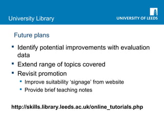 University Library
Future plans
 Identify potential improvements with evaluation
data
 Extend range of topics covered
 Revisit promotion
 Improve suitability ‘signage’ from website
 Provide brief teaching notes
http://skills.library.leeds.ac.uk/online_tutorials.php
 