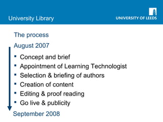 University Library
The process
August 2007
September 2008
 Concept and brief
 Appointment of Learning Technologist
 Selection & briefing of authors
 Creation of content
 Editing & proof reading
 Go live & publicity
 