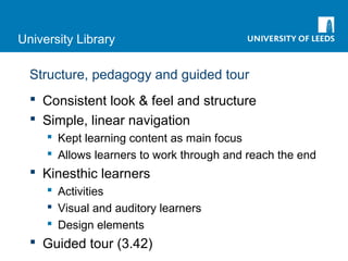 University Library
Structure, pedagogy and guided tour
 Consistent look & feel and structure
 Simple, linear navigation
 Kept learning content as main focus
 Allows learners to work through and reach the end
 Kinesthic learners
 Activities
 Visual and auditory learners
 Design elements
 Guided tour (3.42)
 
