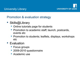 University Library
Promotion & evaluation strategy
 Skills@Library
 Online tutorials page for students
 Promotion to academic staff; launch, postcards,
events etc
 Promotion to students; leaflets, displays, workshops
etc
 Evaluation
 Focus groups
 2009-2010 questionnaire
 Academic use
 